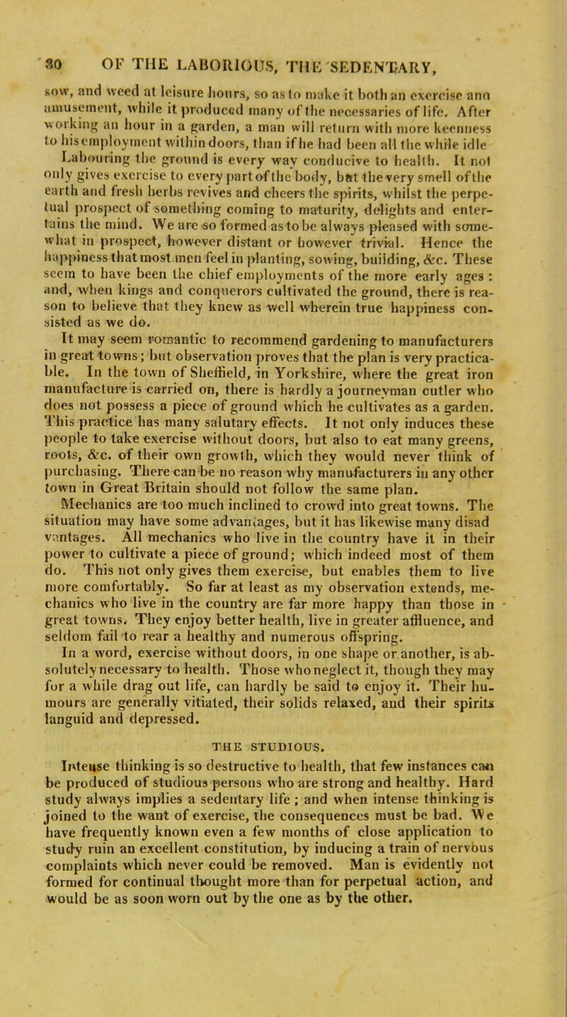 sow, and weed at leisure hours, so as to make it both an exercise ann amusement, while it produced many of the necessaries of life. After working an hour in a garden, a man will return with more keenness to his employment within doors, than if he had been all the while idle Labouring the ground is every way conducive to health. It nol only gives exercise to every part of the body, btjt the very smell of the earth and fresh lierbs revives and cheers tiie spirits, whilst the perpe- tual prospect of something coming to maturity, delights and enter- tains the mind. We are so formed as to be always pleased with some- what in prospect, however distant or however trivial. Hence the happiness that most men feel in planting, sowing, building, &c. These seem to have been the chief employments of the more early ages : and, when kings and conquerors cultivated the ground, there is rea- son to believe that they knew as well wherein true happiness con- sisted as we do. It may seem romantic to recommend gardening to manufacturers in great towns; but observation proves that the plan is very practica- ble. In the town of Sheifield, in Yorkshire, where the great iron manufacture is carried on, there is hardly a journeyman cutler who does not possess a piece of ground which he cultivates as a garden. This practice has many salutary effects. It not only induces these people to take exercise without doors, but also to eat many greens, coots, &c. of their own growth, which they would never think of purchasing. There can be no reason why manufacturers in any other town in Great Britain should not follow the same plan. Mechanics are too much inclined to crowd into great towns. The situation may have some advaniages, but it has likewise many disad vantages. All mechanics who live in the country have it in their power to cultivate a piece of ground; which indeed most of them do. This not only gives them exercise, but enables them to live more comfortably. So far at least as my observation extends, me- chanics who live in the country are far more happy than those in - great towns. They enjoy better health, live in greater affluence, and seldom fail to rear a healthy and numerous offspring. In a word, exercise without doors, in one shape or another, is ab- solutely necessary to health. Those who neglect it, though they may for a while drag out life, can hardly be said to enjoy it. Their hu- mours are generally vitiated, their solids relaxed, and their spirits languid and depressed. THE STUDIOUS. Ir^teuse thinking is so destructive to health, that few instances ca« be produced of studious persons who are strong and healthy. Hard study always implies a sedentary life ; and when intense thinking is joined to the want of exercise, the consequences must be bad. We have frequently known even a few months of close application to study ruin an excellent constitution, by inducing a train of nervbus complaints which never could be removed. Man is evidently not formed for continual thought more than for perpetual action, and would be as soon worn out by the one as by the other.