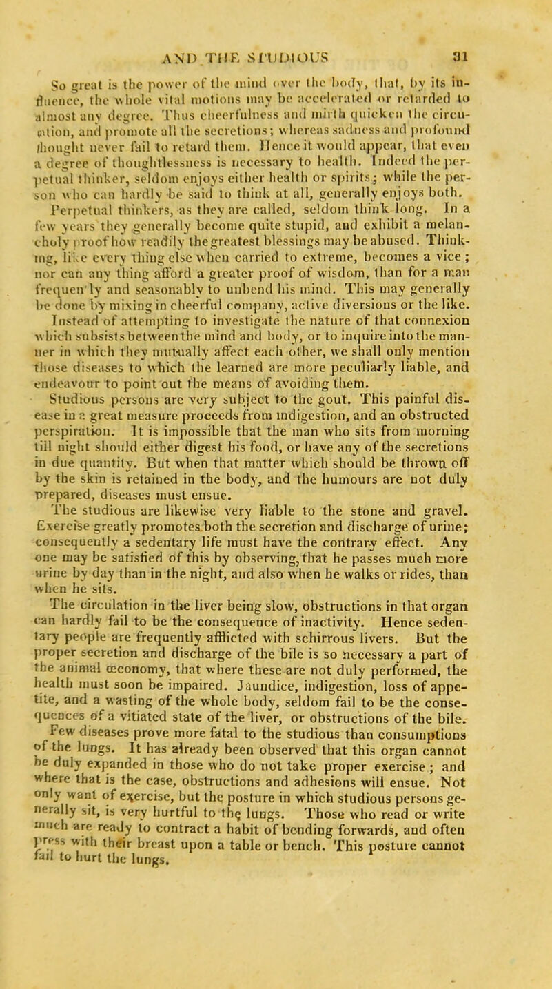 So great is the power of tlie aniiul ever the liody, lliat, by its in- fluence, the wliole vital motions may be aecHeTatcfl or retarded lo almost anv degree. Tluis cheerfulnoss and mirlh quicken tlie circu- uUion, and promote all the secretions; whereas sadness and profouml /hought never fail to retard them. Hence it would appear, that eveu a degree of thoughtlessness is necessary to liealth. Indeed the pcr- ])etual thinker, seldom enjoys either health or spirits; while the per- son Mho can hardly be said to think at all, generally enjoys both. Perpetual thinkers, as they are called, seldom think long. In a few years they generally become quite stupid, aud exhibit a melan- choly pToof how readily the greatest blessings may be abused. Think- ing, like every thing else when carried to extreme, becomes a vice ; nor can any thing atiord a greater proof of wisdom, than for a man frequcniy and seasonably to unbend his mind. This may generally be done by mixing in cheerful company, active diversions or the like. Instead of attempting to investigate the nature of that connexion which subsists between the mind and body, or to inquire into the man- ner iu w hich they miit-ually aft'ect each other, we shall only mention those diseases to which the learned are more peculiarly liable, and endeavotrr to point out the means of avoiding them. Studious persons are very subject to the gout. This painful dis- ease iu p. great measure proceeds from mdigestion, and an obstructed perspiration. It is impossible that the man who sits from morning till night should either digest his food, or have any of the secretions in due quantity. But when that matter which should be thrown off by the skin is retained in the body, and the humours are not duly prepared, diseases must ensue. The studious are likewise very liable to the stone and gravel. Exercfse greatly promotes both the secretion and discharge of urine; consequently a sedentary life must have the contrary effect. Any one may be satisfied of this by observing, that he passes mueh more urine by day than in the night, and also when he walks or rides, than when he sits. The circulation in the liver being slow, obstructions in that organ can hardly fail to be the consequence of inactivity. Hence seden- tary people are frequently afflicted with schirrous livers. But the proper secretion and discharge of the bile is so necessary a part of the animal oeconomy, that where these are not duly performed, the health must soon be impaired. Jaundice, indigestion, loss of appe- tite, and a wasting of the whole body, seldom fail to be the conse- quences of a vitiated state of the liver, or obstructions of the bile. Few diseases prove more fatal to the studious than consumptions of the lungs. It has already been observed that this organ cannot be duly expanded in those who do not take proper exercise ; and where that is the case, obstructions and adhesions will ensue. Not only want of ejiercise, but the posture in which studious persons ge- nerally sit, is very hurtful to th(j lungs. Those who read or write much are ready to contract a habit of bending forwards, and often press with their breast upon a table or bench. This posture cannot la/I to hurt the lungs.