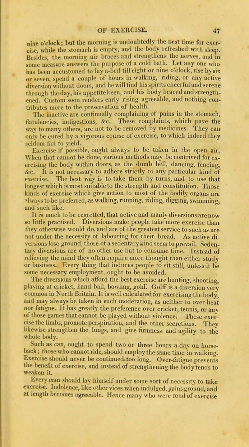 nine o'clock; but the morning is undoubtedly the Dest time for exer- cise, while the stomach is empty, and the body refreshed with sleep. Besides, the morning air braces and strengthens the nerves, and in some measure answers the purpose of a cold bath. Let any one wlio has been accustomed to lay a-bed till eight or nine o'clock, rise by six or seven, spend a couple of hours in walking, riding, or ajiy active diversion w ithout doors, and he will find his spirits cheerful and serene through the day, his appetite keen, and his body braced and strength- ened. Custom soon, renders early rising agreeable, and nothing con- tributes more to the preservation of health. The inactive are continually complaining of pains in the stomach, flatulencies, indigestions, &c. These complaints, which pave the way to many others, are not to be removed by medicines. They can only be cured by a vigorous course of exercise, to which indeed they seldom fail to yield. Exercise if possible, ought always to be taken in the open air. When that cannot be done, various methods may be contrived for ex- ercising the body within doors, as the dumb bell, dancing, fencing, &c. It is not necessary to adhere strictly to any particular kind of exercise. The best way is to take them by turns, and to use tliat longest which is most suitable to the strengtli and constitution. Those kinds of exercij:e which give action to most of the bodily organs art always to be preferred, as walking, running, riding, digging, swimming, and such hke. It is much to be regretted, that active and manly diversions are now so httle practised. Diversions make people take more exercise than Ihey othenvise w ould do, and are of the greatest service to such as are not under the necessity of labouring for their bread. As active di- versions lose ground, those of a sedentary kind seem to prevail. Seden- tary diversions are of no other use but to consume time. Instead of relieving the mind they often require more thought than either study or business. Every thing that induces people to sit still, unless it be some necessary employment, ought to be avoided. The diversions Avhich afford the best exercise are hunting, shooting, playing at cricket, hand ball, bowling, gollF. GolfF is a diversion very common in North Britain. It ia well calculated for exercising the body, and may always be taken in such moderation, as neither to over-heat nor fatigue. It has greatly the preference over cricket, tennis, or any of those games that cannot be played without violence; These exer- cise the limbs, promote perspiration, and the other secretions. TJiey likewise strengthen the lungs, and give firmness and agility to the whole body. Such as can, ought to spend two or three hours a-day on horse- back ; those who cannot ride, should employ the same time in walking. Exercise should never be contmued too long. Over-fatigue prevents the benefit of exercise, and instead of strengthening the body tends to weaken it Every man should lay himself under some sort of necessity to take exercise. Indolence, like oilier vices when indulged, gains ground, and at length becomes agreeable. Hence many who were fond of exercise