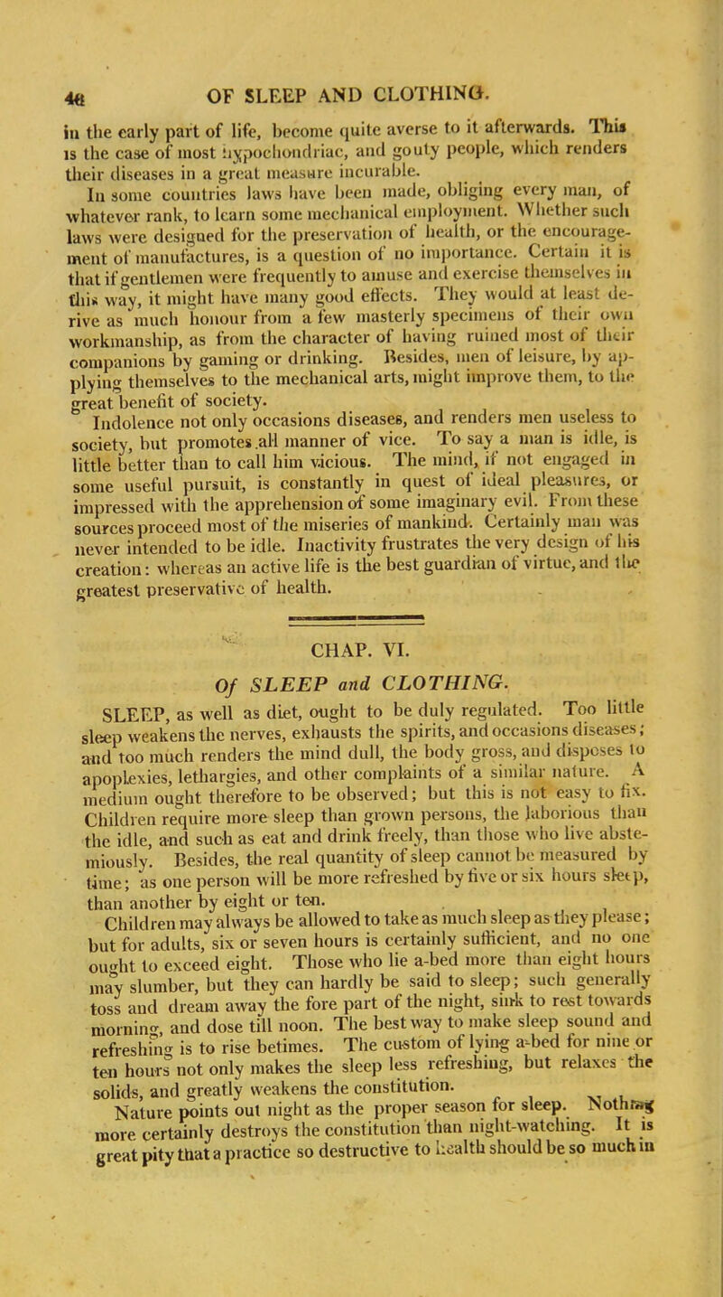 in the early part of life, become quite averse to it afterwards. Th\» IS the case of most Hypochondriac, aiid gouty people, which renders Uieir diseases in a great measure incurable. lu some countries laws liave been made, obliging every man, of whatever rank, to learn some mechanical employment. Whether such laws were designed for the preservation of health, or the encourage- ment of manufactures, is a question of no iraporlance. Certain it is that if gentlemen were frequently to amuse and exercise tliemselv es in fliis way, it might have many good effects. They would at least de- rive as much honour from a few masterly specimens of their own workmanship, as from the character of having ruined most of tlitir companions by gaming or drinking. Besides, men of leisure, by ap- plying themselves to the mechanical arts, might improve them, to the great benefit of society. Indolence not only occasions diseases, and renders men useless to society, but promotes .all manner of vice. To say a man is idle, is little better than to call him vicious. The mind, if not engaged iji some useful pursuit, is constantly in quest of ideal pleasiires, or impressed with the apprehension of some imaginary evil. Frojn these sources proceed most of the miseries of mankind. Certainly man was never intended to be idle. Inactivity frustrates the very design of his creation: whereas an active life is the best guardian of virtue, and llic greatest preservative of health. CHAP. VI. Of SLEEP and CLOTHING. SLEEP, as well as diet, ought to be duly regulated. Too little sleep weakens the nerves, exhausts the spirits, and occasions diseases; and too much renders the mind dull, the body gross, aud disposes to apoplexies, lethargies, and other complaints of a similar nature. A medium ought therefore to be observed; but this is not easy to fix. Children require more sleep than grown persons, the laborious than the idle, and such as eat and drink freely, than those who live abste- miously. Besides, the real quantity of sleep cannot bo measured by time; as one person will be more refreshed by five or six hours sktp, than another by eight or ten. Children may always be allowed to take as much sleep as they please; but for adults, six or seven hours is certainly sufficient, and no one ouht to exceed eight. Those who lie a-bed more than eight hours may slumber, but they can hardly be said to sleep; such generally toss and dream away the fore part of the night, sink to rest towards mornin'-, and dose till noon. The best way to make sleep sound and refreshin<^ is to rise betimes. The cu-stom of lymg a-bed for nme or ten hours not only makes the sleep less refreshing, but relaxes the solids, and greatly weakens the constitution. Nature points out night as the proper season for sleep. NothBrs more certainly destroys the constitution tlmn night-watchmg. It is great pity that a practice so destructive to health should be so much in