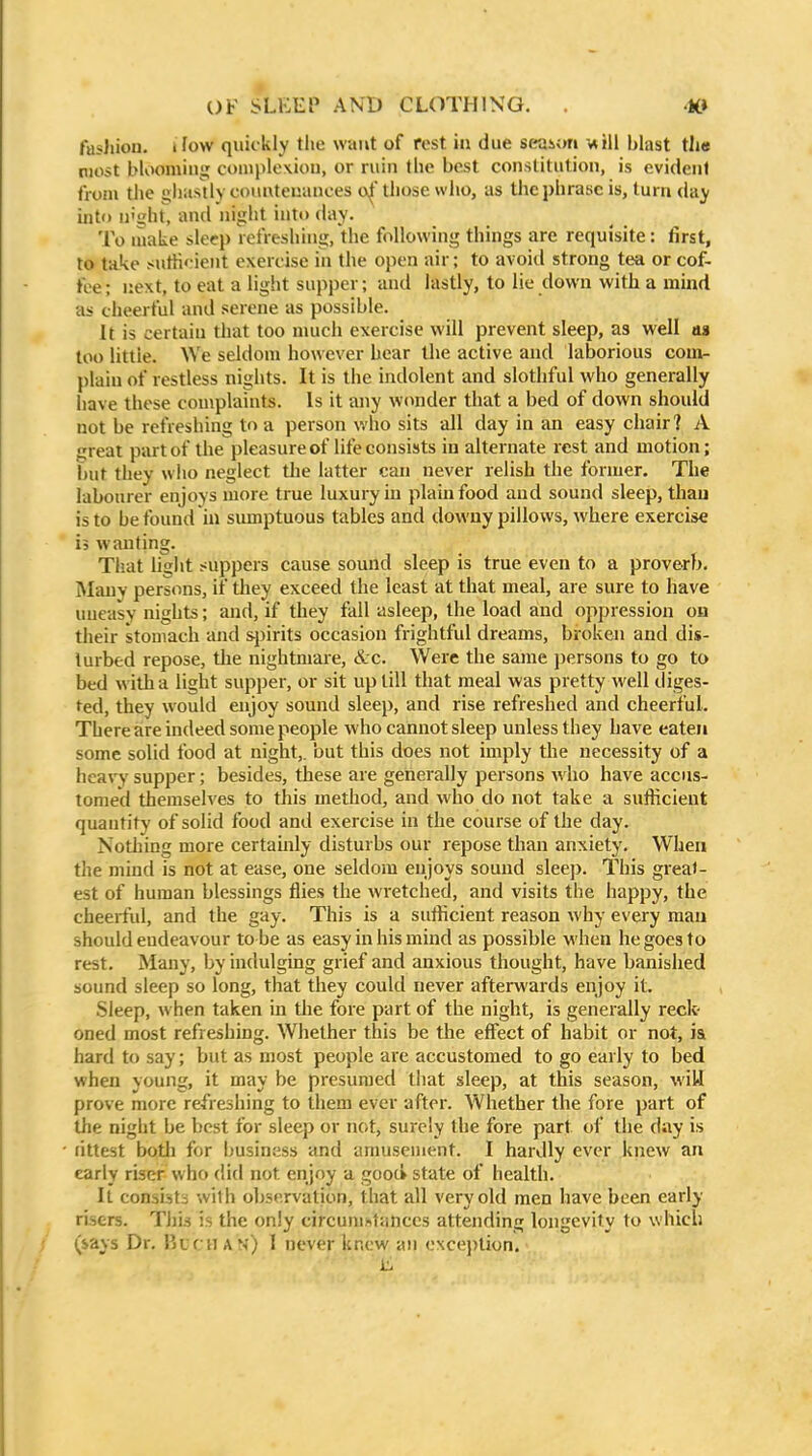 fashion, ifow quickly the want of rest in due setxnm blast the most bloominjj couiploxiou, or ruin the bc^t constitution, is evident from the gliastly countenances o|'those who, as the phrase is, turn day into u'ght, and night into day. To make sleep refreshing, the following things are requisite: first, to take suth' ient exercise in the open air; to avoid strong tea or cof- fee ; next, to eat a light supper; and lastly, to lie down with a mind as cheerful and serene as possible. It is certain that too much exercise will prevent sleep, as well as too littie. We seldom however hear the active and laborious com- plain of restless nights. It is the indolent and slothful who generally have these complaints. Is it any wonder that a bed of down should not be refreshing to a person who sits all day in an easy chair] A great part of the pleasure of life consists in alternate rest and motion; but they wlio neglect tlie latter can never relish tlie former. The labourer enjoys more true luxury in plain food and sound sleep, than is to be found in sumptuous tables and downy pillows, where exercise 13 wanting. That liglit suppers cause sound sleep is true even to a proverb. Mauv persons, if tliey exceed the least at that meal, are sure to have uueasY nights; and, if they fall asleep, the load and oppression on their stomach and sjjirits occasion frightful dreams, broken and dis- turbed repose, the nightmare, &:c. Were the same persons to go to bed w ith a light supper, or sit up till that meal was pretty well diges- ted, they would enjoy sound sleep, and rise refreshed and cheerful. There are indeed some people who cannot sleep unless they have eaten some solid food at night,, but this does not imply the necessity of a heary supper; besides, these are generally persons Avho have accus- tomed themselves to this method, and who do not take a sufficient quantity of solid food and exercise in the course of the day. Nothing more certainly disturbs our repose than anxiety. When the mind is not at ease, one seldom enjoys sound sleep. This great- est of human blessings flies the wretched, and visits the happy, the cheerful, and the gay. This is a sufficient reason why every mau should endeavour to be as easy in his mind as possible when he goes to rest. Many, by indulging grief and anxious thought, have banished sound sleep so long, that they could never afterwards enjoy it. Sleep, when taken in the fore part of the night, is generally reck- oned most refreshing. Whether this be tlie effect of habit or not, i& hard to say; but as most people are accustomed to go early to bed when young, it may be presumed that sleep, at this season, wiU prove more refreshing to them ever after. Whether the fore part of the nigiit be best for sleep or not, surely the fore part of the day is fittest botli for business and amusement. I hardly ever knew an early riser w ho did not enjoy a good state of health. It consists with obs(!rvalion, that all very old men have been early risers. This is the only circumstances attending longevity to which (says Dr. V>icu a v) I never knew an exception.