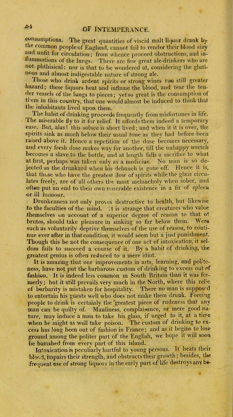 consumptions. The great quantities of viscid malt liifuor drank by tiie common people of England, cannot fail to render their blood sizy and unfit for circulation; from whence proceed obstructions, and in- flammations of the lungs. There arc few great ale-drinkers who are not phthisical: nor is that to be wondered at, considering the gluti- nous and almost indigestable nature of strong ale. Tiiose who drink ardent spirits or strong wines ruo still greater hazard; these liquors heat and inflame the blood, and tear the ten- der vessels of the lungs to pieces; yetso great is the consumption of tl-em in this country, that one would almost be induced to tiunk that the inhabitants lived upon them. The habit of drinking proceeds frequently from misfortunes in life. The miserable fly to it for relief. It affords them indeed a temporary ease. But, alas! this solace is short lived ; and when it it is over, the spirits sink as much below ttieir usual tone as they had before been raised above it. Hence a repetition of tlie dose becomes necessary, and every fresh tlose makes way for another, till the unhappy wretch becomes a slave to the bottle, and at length falls a sacrifice to what at first, perhaps was taken only as a mediciue. No man is so de- jected as the drunkard when his debauch is gone off. Hence it is, that these who have the greatest 3ow of spirits while the glass circu- lates freely, are of all others tht most melancholy when sober, and oftan put an end to their own miserable existence in a fit of splecH or ill humour. Drunkenness not only proves destructive to health, but likewise to the faculties of the mind. :t is strange tliat creatures who value themselves un account of a superior degree of reason to that o*, brutes, should fake pleasure in sinking so far below tlicm. Were such as voluntarily deprive themselves of the use of reasou, to conti- nue ever after in that condition, it would seem but a just punishment. Though this be not the consequence of one act of intoxication, it sel- dom fails to succeed a course of it. By a habit of drinking, the greatest genius is often reduced to a mere idiot. It is amazing that our improvements in arts, learning, and poUte- ness, have not put tlie barbarous custom of drinking to excess out of fashion. It is indeed less common m South Britain than it \vas fcT- merly; but it still prevails very much in the North, where this relic of barbarity is mistaken for hospitality. There no man is supposed to entertain his guests well who does not make them drunk. Ford'ig people to drink is certainly the greatest piece of rudeness that any man can be quilty of. Manliness, complaisance, or meie good na- ture, may induce a man to take his glass, if urged to it, at a tin'c when he might as well take poison. The custom of drinking to ex- cess has long been out of fashion in France; and as it begins to lose ground among the politer part of the English, we hope it will soon be banished from every part of this island. Intoxication is peculiarly hurtful to young persons. It heats their blood, nnpairs their strength, and obstructs their growth; besides, the frequent use of strong liquors in the early part of life destroys any bfr-