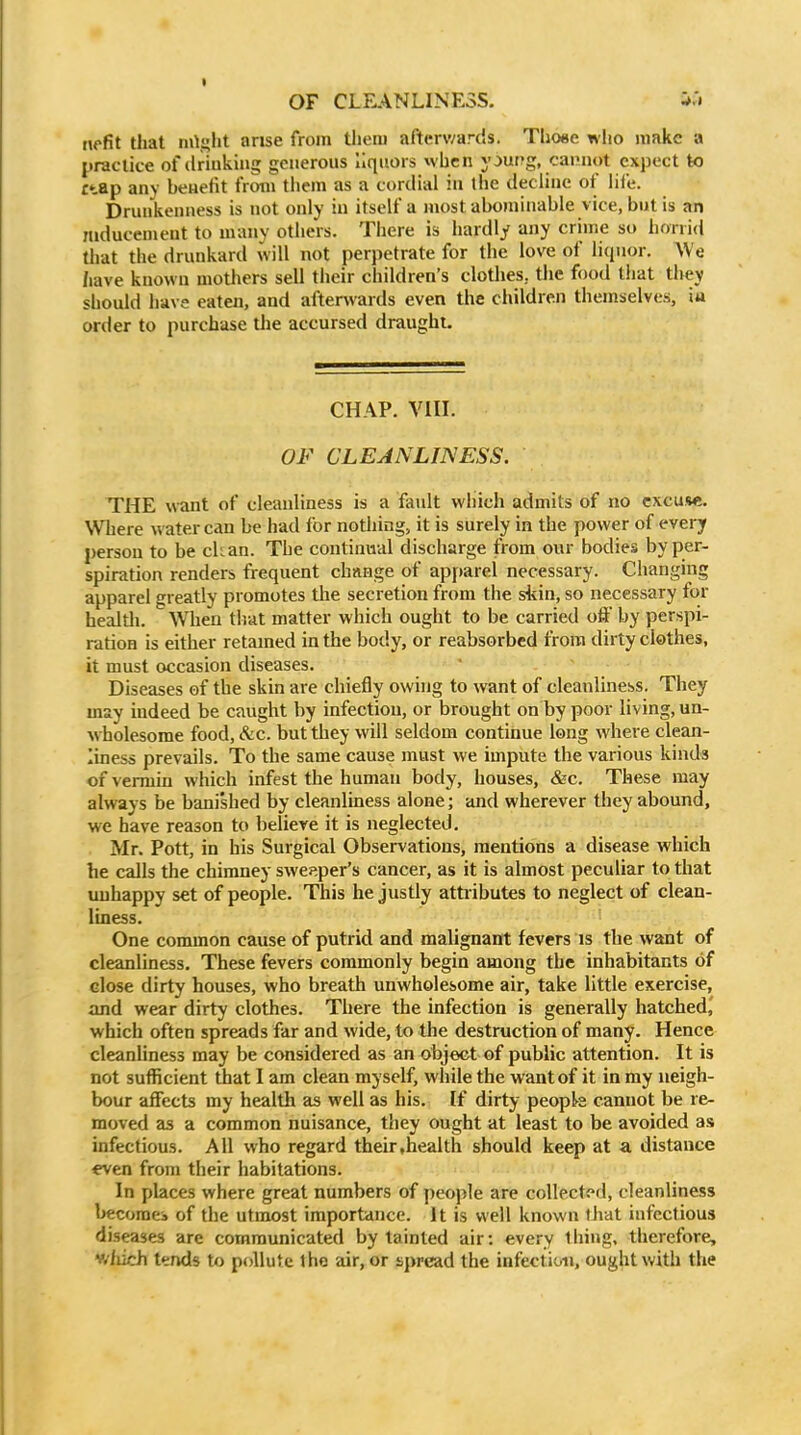 nefit that mls;lit arise from them afterwards. Tho«e who make a practice of driuking generous liquors when y^ung, cannot expect to £tap any benefit from them as a cordial in the decline of lile. Drunkenness is not only in itself a most abominable vice, but is an mducement to many others. There is hardly any crime so lioii id that the drunkard will not perpetrate for the love of liquor. We have known mothers sell their children's clothes, the food that they should have eaten, and afterwards even the children themselves, iu order to purchase tlie accursed draught. CHAP. VIII. OF CLEANLINESS. THE want of cleanliness is a fault which admits of no cxcuwi. Where water can be had for nothing, it is surely in the power of every person to be chan. The continual discharge from our bodies by per- spiration renders frequent change of apparel necessary. Changing apparel greatly promotes the secretion from the skin, so necessary for healtli. W^hen that matter which ought to be carried off by perspi- ration is either retained in the body, or reabsorbed from dirty clothes, it must occasion diseases. Diseases of the skin are chiefly owing to want of cleanliness. They may indeed be caught by infection, or brought on by poor living, un- wholesome food, &c. but they will seldom continue long where clean- liness prevails. To the same cause must we impute the various kinds of vermin which infest the human body, houses, &c. These may always be banished by cleanliness alone; and wherever they abound, we have reason to believe it is neglected. Mr. Pott, in his Surgical Observations, mentions a disease which he calls the chimney sweeper's cancer, as it is almost peculiar to that unhappy set of people. This he justly attr ibutes to neglect of clean- liness. One common cause of putrid and malignant fevers is the want of cleanliness. These fevers commonly begin among the inhabitants of close dirty houses, who breath unwholesome air, take little exercise, and wear dirty clothes. There the infection is generally hatched,' which often spreads far and wide, to the destruction of many. Hence cleanhness may be considered as an object of public attention. It is not sufficient that I am clean myself, while the want of it in my neigh- bour affects my health as well as his. If dirty peopk cannot be re- moved as a common nuisance, they ought at least to be avoided as infectious. All who regard their .health should keep at a distance even from their habitations. In places where great numbers of people are cGllect<»d, cleanliness l>ecomei of the utmost importance. It is well known that infectious diseases arc communicated by tainted air: every tiling, therefore, v/fiich tends to pollute tho air, or sj)read the infection, ought with the