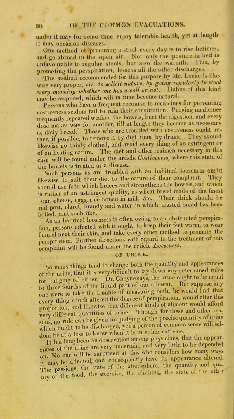 uuder it may for somo time enjoy tolerable health, yet at length it may occasion diseases. One method of procuring a stool every day is to rise betimes, and go abroad in the open air. Not only the posture in bed is unfavourable to regular stools, but also the warmth. Tbis, by promoting the perspiration, lessens all the other discharges. The method recommended for this purpose by Mr. Locke is lilie- wise very proper, viz. to xolioit nature, by going regularly to slool eierij morning whether one Iws a call or not. Habits of this kind may be acquired, which will in time become natural. Persons who have a frei(uent recourse to medicines for preventing eostiveness seldom fail to ruin Uieir constitution. Purging medicines frequently repeated weakm the bowels, hurt the digestion, and every dose makes way for another, till at length they become as necessary as daily bread. Those who are troubled with eostiveness ought ra- ther, if possible, to remo\ e it by diet than by drugs. They should likewise go thinly clothed, and avoid every thing of an astrhigent or of an heating nature- The diet and oUier regimen necessary m this case will be found under the article Costiveness, where this state of the l)o\\ els is treated a* a disease. Such persons as arc troubled with an habitual looseness ouglil likewise to suit their diet to the nature of their complaint. Tliey should use ifood which braces and strengthens the bowels, and which is rather of an astringent quality, as wheat-bread made of the finest our cheese, eggs, rice boiled in milk .Ic. Their drink should be red port, claret, brandy and water in which toasted bread has been boiled, and such like. ,  , As an habitual looseness is often owing to an obstructed perspira- tion persons aliected with it ought to keep Uieir feet warm, to wear flannel next their skin, and take every other method to promote the perspiration. Further directions with regard to the treatment of this complaint will be found under the article Looseness. O? UBINE. So many things tend to change both the quantity and appearances of the urine, that it is very difficult to lay down any determmed rules for indexing of either. Dr. Cheyne says, the urme ought to be equal to tiiree'foSrths of the liquid part of our alimenL But ^PP*^ any one were to take the trouble of measuring both, he would find that evei-v thine which ahered the degree of perspiration, would altar tais proportion, and likewise that diflerent kinds of aliment would aflord verv diflerejit quantities of urine. Though for these and other rea: Zl no rule can be giren for judging of the precise quantity of urme whic'h ou-ht to be discharged, yet a person of common sense will sel- dom be at a loss to know when it is in either extreme. It has long been an observation among physicians, that the appear- euces of the urine are very uncertain, and very little to be depended No one will be surprized at Uiis who considers how many «ays it mav be aflected, and consequently have its appearance altered. e nassions. the state of the atmosphere, the quantity and q«a- JJy of tl e food, tl-.e exercise, the clothing, the state ot the oth r