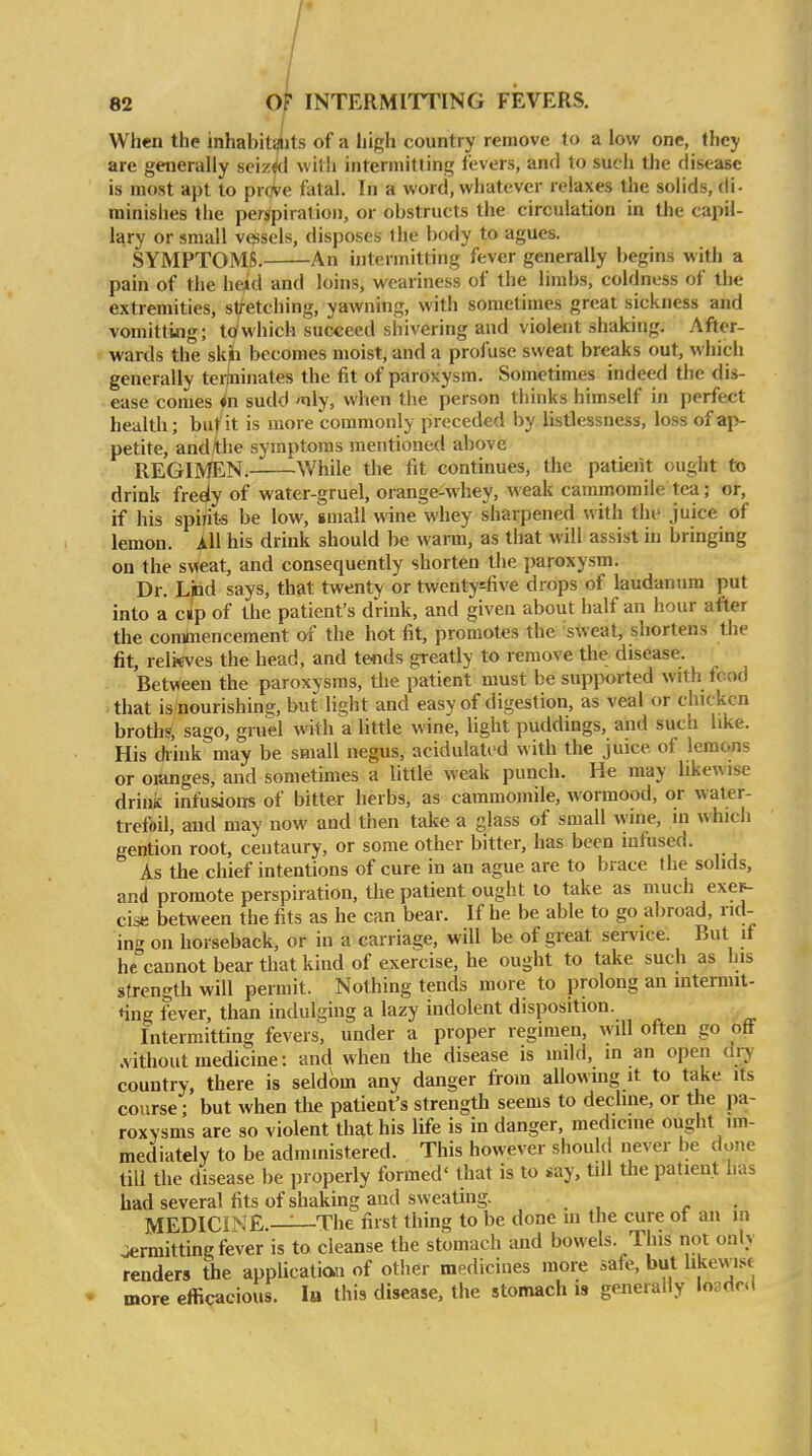 When the inhabit^its of a high country remove to a low one, Ihey are generally seizfl with intermitting fevers, and to such the disease is most apt to proVe fatal. In a word, whatever relaxes the solids, di- minishes the perspiration, or obstructs the circulation in the capil- lary or small vesels, disposes ihe body to agues. SYMPTOMS. An intermitting fever generally begins with a pain of the heui and loins, weariness of the limbs, coldness of the extremities, stretching, yawning, with sometimes great sickness and vomitting; to'which succeed shivering and violent shaking. After- wards the skjii becomes moist, and a profuse sweat breaks out, which generally ter(ninates the fit of paroxysm. Sometimes indeed the dis- ease comes 4n sudd mly, when the person thinks himself in perfect health; but it is more commonly preceded by listlessness, loss of ap- petite, and the symptoms mentioned above REGIMEN. While the fit continues, the patient ought to drink fredy of water-gruel, orange^whey, weak cammomile tea; or, if his spiiits be low, small wine whey sharpened with thi' juice of lemon. All his drink should be warm, as that will assist in bringing on the sweat, and consequently shorten the paroxysm. Dr. End says, that twenty or twenty^five drops of laudanum put into a cup of the patient's drink, and given about half an hour after the commencement of the hot fit, promotes the sweat, shortens tlie fit, relkves the head, and te«ds greatly to remove the disease. Between the paroxysms, the patient must be supported with food that is nourishine;, but light and easy of digestion, as veal or chicken broth?, sago, gruel with a little wine, light puddings, and such like. His diink may be small negus, acidulated with the juice of lemons or oianges, and sometimes a little weak punch. He may likewise drink infusions of bitter herbs, as cammomile, wormood, or water- trefoil, and may now and then take a glass of small wine, in which gention root, centaury, or some other bitter, has been mfused. As the chief intentions of cure in an ague are to brace the solids, and promote perspiration, the patient ought to take as much exe^ cise between the fits as he can bear. If he be able to go abroad, rid- ing on horseback, or in a carriage, will be of great service. But it he cannot bear that kind of exercise, he ought to take such as his strength will permit. Nothing tends more to prolong an mtermit- *ing fever, than indulging a lazy indolent disposition. Intermitting fevers, under a proper regimen, will often go off .vithout medicine: and when the disease is mild, m an open diy country, there is seldom any danger from allowing it to take its course; but when the patient's strength seems to decline, or the pa- roxysms are so violent that his life is in danger, medicine ought im- mediately to be administered. This however should never be done till the disease be properly formed' that is to say, tdl the patient has bad several fits of shaking and sweating. . MEDlCINE.-^The first thing to be done m the cure ot an in jermitting fever is to cleanse the stomach imd bowels. This not only renders the applicatian of other medicines more safe, but likewisf more efficacious. la this disease, the stomach is generally loaded