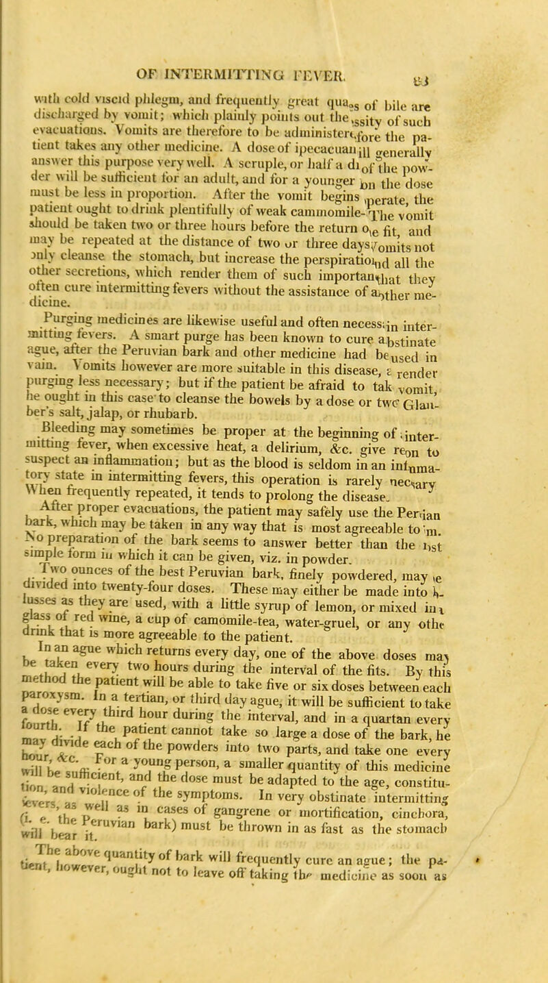 OF INTERMITTING I EVER. ^tj with cold viscid phlegm, and frequently great qua^g of bile are discharged by vomit; which plainly points out the^gsitv of such evacuatiQus. Vomits are therefore to be administeixforg tijg pg. tieut takes any other medicine. A dose of ipecacuau jn „enerallv answer this purpose very well. A scruple, or half a diof'^iie pov^- der will be suHicieiit for an adult, and for a younger the dose must be less in proportion. After the vomit begins ,perate the patient ought to drink plentifully of weak cammomile->i^he vomit sliould be taken two or three hours before the return o,e fit and may be repeated at the distance of two ur three days^omits not jnly cleimse the stomach, but increase the perspiratioi,,^ all the other secretions, which render them of such importan^liat they often cure intermitthig fevers witliout the assistance of aether me- dicine. Purgmg medicines are likewise useful and often necessiin inter- mittmg fevers. A smart purge has been known to cure abstinate ague, atter the Peruvian bark and other medicine had be used in vain. Vomits however are more suitable in this disease, z render purging less necessarj'; but if the patient be afraid to tak vomit he ought m this case to cleanse the bowels by a dose or twc rian' ber's salt, jalap, or rhubarb. ' Bleediiig may sometimes be proper at the beginning of. inter mitting fever, when excessive heat, a delirium, &c. give rcon to suspect an mflammatiou; but as the blood is seldom m an interna tory state m intermitting fevers, this operation is rarely necsarv W h«i frequently repeated, it tends to prolong the disease, ^ Alter proper evacuations, the patient may safely use the Per.ian bark, which may be taken in any way that is most agreeable to-m ^o preparation of the bark seems to answer better tlian the i,st simple form in which it can be given, viz. in powder Two ounces of the best Peruvian bark, finely oowdered, may ,e divided into twenty-four doses. These may either be made into \. lusses as they are used, with a httle syrup of lemon, or mixed hn glass 01 red wme, a cup of camomile-tea, water-gruel, or any othc drmk that is more agreeable to the patient. In an ague which returns every day, one of the above doses ma^ ^ .UA.u^^^^- ^^^ interval of the fits. By this method the patient will be able to take five or six doses between each rHT/'' .u- ^^u'^' ^/ '''^ ^y be sufficient to take frnrth hour during the interval, and in a quartan every mav LiH ^^\Pf ft cannot take so large a dose of the bark, he maj divide ^ch of the powders into Us o parts, and take one every ^l \^tf^ 'V yTPf^ smaller quantity of this medicine tTon and ' '/^ '^ ^^^^P^^^ to the age, constitu- WeU i r,''^ symptoms. In very obstinate intermitting (\ T\Z P ^ ? ^i*'^' gangrene or mortification, cincbora, will bear if'''' ^'^'^ ^t be tlirown in as fast as the stomach tie JM.owr '^'''l^y ^''^ frequently cure an ague; the pa- tient, however, ought not to leave off taking !h. medicine as soou as