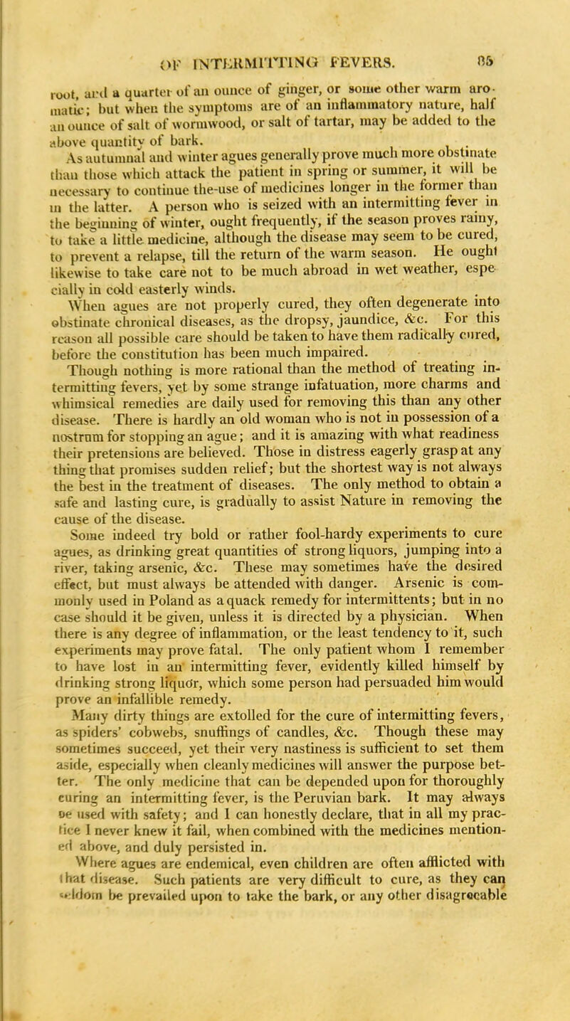 root, aiHl a quarter of an ounce of ginger, or some other warm arc- inatk; but when tlie symptoms are of an inflammatory nature, half ;u» ounce of salt of vvoriuwood, or salt of tartar, may be added to tlie above quantity of bark. . As autumnal and winter agues generally prove much more obstinate than those which attack the patient in spring or summer, it will be necessary to continue the-use of medicines longer in the former than in the latter. A person who is seized with an intermitting fever in the beginning of winter, ought frequently, if the season proves rainy, to take a little medicine, although the disease may seem to be cured, to prevent a relapse, till the return of the warm season. He ought likewise to take care not to be much abroad in wet weather, espe cially in cold easterly winds. When agues are not properly cured, they often degenerate into obstinate chronical diseases, as the dropsy, jaundice, &c. For this reason all possible care should be taken to have them radically cured, before the constitution has been much impaired. Though nothing is more rational tlian the method of treating in- termitting fevers, yet by some strange infatuation, more charms and whimsical remedies are daily used for removing this than any other disease. There is hardly an old woman who is not in possession of a nostrum for stopping an ague; and it is amazing with what readiness their pretensions are believed. Those in distress eagerly grasp at any thing that promises sudden relief; but the shortest way is not always the best in the treatment of diseases. The only method to obtain a safe and lasting cure, is gradually to assist Nature in removing the cause of the disease. Some indeed try bold or rather fool-hardy experiments to cure agues, as drinking great quantities of strong liquors, jumping into a river, taking arsenic, &c. These may sometimes have the desired effect, but must always be attended with danger. Arsenic is com- monly used in Poland as a quack remedy for intermittents; but in no case should it be given, unless it is directed by a physician. When there is any degree of inflammation, or the least tendency to it, such experiments may prove fatal. The only patient whom I remember to have lost in an intermitting fever, evidently killed himself by drinking strong liqudr, which some person had persuaded him would prove an infallible remedy. Many dirty things are extolled for the cure of intermitting fevers, as spiders' cobwebs, snuflings of candles, &c. Though these may sometimes succeed, yet their very nastiness is sufiicient to set them aside, especially when cleanly medicines will answer the purpose bet- ter. The only medicine that can be depended upon for thoroughly curing an intermitting fever, is the Peruvian bark. It may always oe used with safety; and I can honestly declare, that in all my prac- tice I never knew it fail, when combined with the medicines mention- ed above, and duly persisted in. Where agues are endemical, even children are often afflicted with 1 hat disease. Such patients are very diflScult to cure, as they can Idotn \}e prevailed u{K>n to take the bark, or any other disagreeable