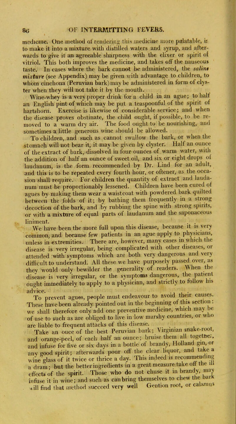 medicine. One method of rendering tlii>> medicine more palatable, is to make it into a mixture with distilleil waters and syrup, and after- wards to give it an agreeable sharpness with the elixer or spirit of vitriol. This both improves the medicine, and takes off the nauseous taste.' In cases where the bark cannot be administered, the salini mixture (see Appendix) may be given with advantage to children, to whom cinchona (Peruvian bark) may be administered in form of clys- ter when they will not take it by the mouth. Wine-whey is a very proper drink for a child in an ague; to half an English pint of which may be put a teaspoonftil of the spirit of hartshorn. Exercise is likewise of considerable service; and when the disease proves obstinate, the child ought, if possible, to be re- moved to a warm dry air. The food ought to be nourishing, and sometimes a little generous wine should be allowed. To children, and such as cannot swallow the bark, or when the stomach will not bear it, it may be given by clyster. Half an ounce of the extract of bark, dissolved in four ounces of warm water, with the addition of half an ounce of sweet oil, and six or eight drops of laudanum, is the form recommended by Dr. Lind for an adult, and this is to be repeated every fourth hour, or oftener, as the occa- sion sliall require. For children the quantity of extract and lauda- num must be proportionably lessened. Children have been cured of agues by making them wear a waistcoat with powdered bark quilted between the folds of it; by bathing them frequently m a strong decoction of the bark, and by rubbing the spine with strong spirits, or with a mixtnre of equal parts of laudanum and the saponaceous liniment. . . We have been the more full upon this disease, because it is very common, and because few patients in an ague apply to physicians, unless in extremities. There are, however, many cases m which the disease is very irregular, being complicated with other diseases, or attended with symptoms which are both very dangerous and very difficult to understand. All these we have purposely passed over, as they would only bewilder the generality of readers. When the disease is very irregular, or the symptoms dangerous, the patient ought immediately to apply to a physician, and strictly to toUow his advice. -j • To prevent agues, people must endeavour to avoid their causes. These have been already pointed out in the beginning of this section: we shall therefore only add one preventive medicine, which may be of use to such as are obliged to live in low marshy countries, or who are liable to frequent attacks of this disease. • Take an ouce of the best Peruvian bark; Virgmian snake-root, and orange-peel, of each half an ounce; bruise them all togettie;. and infuse for five or six days in a bottle of brandy, Holland gin, or any good spirit; afterwards pour off the clear liquor, and take a wine glass of it twice or thrice a day. This indeed is recommending a dram • but the better ingredients in a great measure take ott the in eflects of the spirit. Those who do not chuse it m brandy, may infuse it in wine; and such as can bring themselves to chew the barK *ill find that method succeed very well Gention root, or calamus