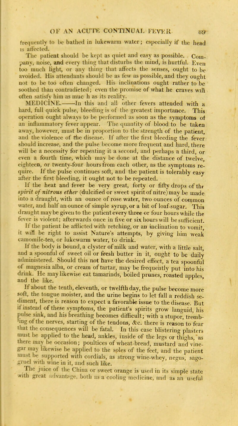 freqiit'iilly to be bathed in lukewarm water; especially if the head IS artected. Tiie patient shouKl be kept as quiet and easy as possible. Com- pany, noise, and every thing that disturbs the mind, is hurtful. Even too much light, or any thing that affects the senses, ought to be avoided. His attendants should be as few as possible, and they ought not to be too often changed. His inclinations ought rather to be soothed than contradicted; even the promise of what he craves will often satisfy him as muc h as its reality. MEDICINE. In this and ail otlier fevers attended with a hard, full quick pulse, bleeding is of the greatest importance. This operation ought always to be performed as soon as the symptoms of an inflammatorj' fever appear. The quantity of blood to be taken away, however, must be in proj^ortion to the strength of the patient, and the violence of the disease. If after the first bleeding the fever should increase, and the pulse become more frequent and hard, there will be a necessity for repeating it a second, and perhaps a third, or even a fourth time, which may be done at the distance of twelve, eighteen, or twenty-four hours from each other, as the symptoms re- quire. If the pulse continues soft, and the patient is tolerably easy after the first bleeding, it ought not to be repeated. If the heat and fever be very great, forty or fifty drops of thf spirit of nitrous ether (dulcified or sweet spirit of nitre) may be made into a draught, with an ounce of rose water, two ounces of common water, and half an ounce of simple syrup, or a bit of loaf-sugar. This d raught may be given to the patient every three or four hours while the fever is violent; afterwards once in five or six hours will be sufficient. If the patient be afflicted with retching, or an inclination to vomit, it wiM be right to assist Nature's attempts, by giving him weak camomile-tea, or lukewarm water, to drink. If the body is bound, a clyster of milk and water, with a little salt, and a spoonful of sweet oil or fresh butter in it, ought to be daily admmistered. Should tliis not have the desired effect, a tea spoonful of magnesia alba, or cream of tartar, may be frequently put into his drink. He may Ukewise eat tamarinds, boiled prunes, roasted apples and the like. ' If about the tenth, eleventh, or twelfth day, the pulse become more soft, tlie tongue moister, and the urine begins to let fall a reddish se- diment, there is reason to expect a favorabk issue to the disease. But if instead of these symptoms, the patient's spirits grow languid, his pulse smk, and his breathing becomes difficult; with a stupor, tremb- 'ing of the nerves, starting of the tendons, Ac. there is reason to fear that the consequences will be fatal. In this case blistering plasters mu3t be applied to the head, ankles, inside of the legs or thighs, 'as there may be occasion; poultices of wheat-bread, mustard and vine- gar may likewise be applied to the soles of the feet, and the patient must be supported with cordials, as strong wine-whev, negus, sago- gruel with wine in it, and such like. The juice of the China or sweet orange is used in its simple state with great ntlvantfge, ImAU as a cooling medicine, and as an useful