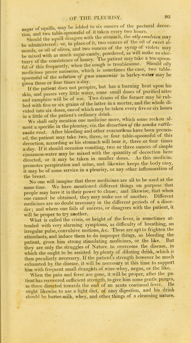 OF THE PLKUIllSY. »ti necrar of squills, niav he added to six ounces of llie pectoral decoc- tion, and two table-'spoonsful of it taken every two l.ours. Should the squill disagree with the stomach, the otly emiihton may be'administered; or, in place of it, two ounces ot Die oil of sweet al- monds, or oil of olives, and two ounces ot the syrup of violets may be mixed with as much su-ar-candy, powdered, as wd make an elec- tuary of the consistence of honey. The patient may take » ea-spoon- ,1 of this frequently, when the cough is troublesome. Should oily medicines proie nauseous, which is sometimes the case, two table- spoonsful of the solution of gum ammoniac in barley-water may be given three or four times a-day. , • i ^ u If the patient does not perspire, but has a burning heat upon his skin and passes very little water, some small doses of purihed nitre and'camphire will be of use. Two drams of the former may be rub- bed with live or six grains of the latter in a mortar, and the whole di- vided into six doses,^oneof which may be taken every five or six hours in a little of the patient's ordinary drink. We shall only mention one medicine more, which some reckon al- most a specific in the pleurisy, viz. the decoction qf the seneka rattle- snake root. After bleeding and other evacuations have been premis- ed the patient may take two, three, or four table-spoonsful of this decoction, according as his stomach will bear it, three or four times a-dav If it should occasion vomiting, two or three ounces of simple cimiamon-water may be mixed with the quantity of decoction here directed, or it may be taken in smaller doses. As this medicmv promotes perspiration and urine, and hkewise keeps the body easy, it may be of some service in a pleurisy, or any other inflammation of the breast. „ , j ^ ^i No one will imagine that tliese medicines are all to be used at the same time. We have mentioned different things on purpose that people may have it in their power to chuse; and likewise, that when one cannot be obtamed, they may make use of another. Different medicines are no doubt necessary in the difterent periods of a disor- der ; and where one fails of success, or disagrees with the patient, it will be proper to try another. What is called the crisis, or height of the fever, is sometimes at- tended with very alarming symptoms, as difficulty of breathing, an irregular pulse, convulsive motions, &c. These are apt to frighten the attendants, and induce them to do improper things, as bleeding the patient, given him strong stimulating medicines, or the like. But they are'only the struggles of Nature to overcome the disease, in which she ought to be assisted by plenty of diluting drink, which is then peculiarly necessary. If the patient s strength however be much exhausted by the disease, it will be necessary at this time to support him with frequent small draughts of wine-whey, negus, or the like. When the pain and fever are gone, it will be proper, after the pa- tient has recovered sufticient strength, to give him some gentle purges, as those directed towards the end of an acute continual fever. He ought likewise to use a light diet, of easy digestion, and his drink thoulfl be butter-milk, whey, and other things of a cleansing nature.