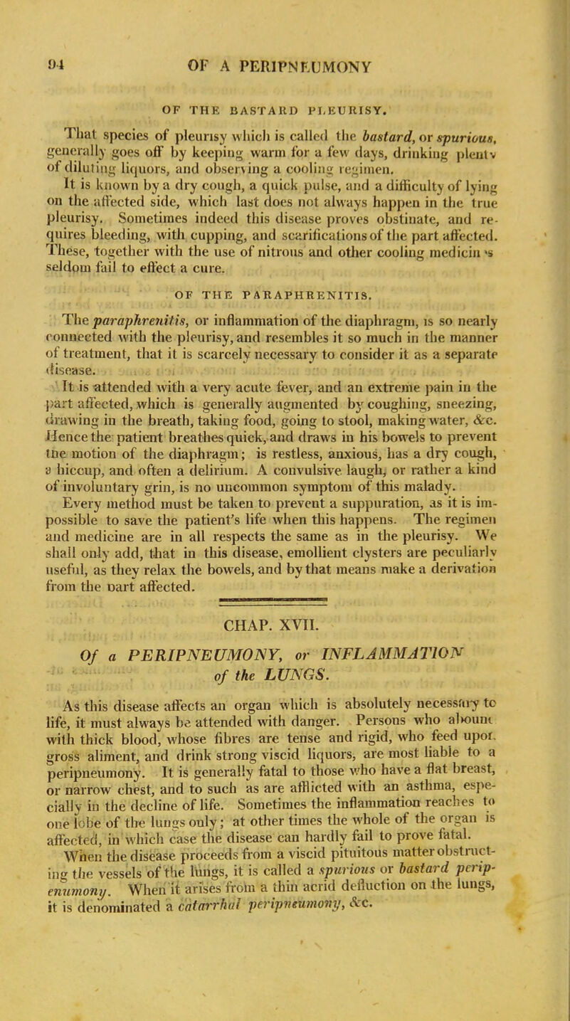 OF THE BASTARD PLEURISY. That species of pleurisy vvliicli is called the bastard, or spurious, generally goes oflF by keeping warm for a few days, drinking pleutv of diluting liquors, and obser\ing a cooling regimen. It is known by a dry cough, a quick pulse, and a difficulty of lying on the aflccted side, which last does not always happen in the true pleurisy. Sometimes indeed this disease proves obstinate, and re- quires bleeding, with cupping, and scarifications of the part affected. These, together with the use of nitrous and other cooling medicin >s seldom fail to effect a cure. OF THE PABAPHRENITIS. The paraphreniUs, or inflammation of the diaphragm, is so nearly connected with the pleurisy, and resembles it so much in the manner of treatment, that it is scarcely necessary to consider it as a separate (Hsease. It is attended with a very acute fever, and an extreme pain in the part affected, which is generally augmented by coughing, sneezing, (irawing in the breath, taking food, going to stool, making water, &c. Hence the patient breathes quick, aiid draws in his bowels to prevent tne motion of the diaphragm; is restless, anxious, has a dry cough, a hiccup, and often a delirium. A convulsive laugh, or rather a kind of involuntary grin, is no uncommon symptom of this malady. Every method must be taken to prevent a suppuration, as it is im- possible to save the patient's life when this happens. The regimen and medicine are in all respects the same as in the pleurisy. We shall only add, tliat in this disease, emollient clysters are peculiarly usefid, as they relax the bowels, and by that means make a derivation from the uart affected. CHAP. XVII. Of a PERIPNEUMONY, or INFLAMMATION of the LUNGS. As this disease affects an organ which is absolutely necessai-y to life, it must always be attended with danger. Persons who al>oum with thick blood, whose fibres are tense and rigid, who feed upor. gross aliment, and drink strong viscid Hquors, are most liable to a peripneumony. It is generally fatal to those who have a flat breast, or narrow chest, and to such as are afflicted with an asthma, espe- cially in the decline of life. Sometimes the inflammation reaches to one lobe of the lun^s only; at other times the whole of the organ is affected, in which case the disease can hardly fail to prove fatal. When the disease proceeds from a viscid pituitous matter obstruct- ing tiie vessels of the lungs, it is called a spurious or bastard perip- enumony. When it arises fioin a thm acrid defluction on the lungs, it is denominated a catarrhal peripneumony, &c.