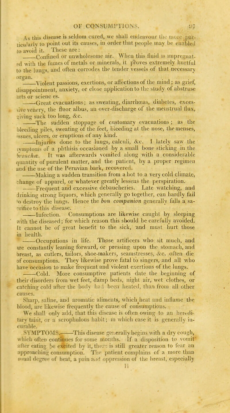 As this disease is seldom cured, we shall etuieavour luoio^pfir- licu'arly to point out its causes, iu order that peoi)le may be enabled to avoid it. Tliese are: Confined or unwholesome air. When tliis lluid is unprcgnat- ed with the fumes of metals or minerals, it proves extremely hurtful to the lungs, and often corrodes the tender vessels of that necessary organ. Violent passions, exertions, or aftections of the mind; as grief, disappoiutmeat, anxiety, or close application to the study of abstruse arts or scienc es. .(j, reat evacuations; as sweating, diarrhoias, diabetes, exces- sive venerv, the fluor albus, an over-discharge of the menstrual flux, giving suck loo long, &c. The sudden stoppage of customary evacuations ; as the bleeding piles, sweating of the feet, bleeding at the nose, the menses, ■ssues, ulcers, or eruptions of any kind. . Injuries done to the luugs, calculi, &c. I lately saw the ivmptoius of a phthisis occasioned by a small bone sticking in the hvonchcE. It was afterwards vomited along with a considerable quantity of purulent matter, and the patient, by a proper regimen aud'the use of the Peruvian bark, recovered. Making a sudden transition from allot to a very cold diuiate, :hange of apparel, or whatever greatly lessens the perspiration. Frequent and excessive debaucheries. Late watching, and drinking strong liquors, which generally go together, can hardly fail •o destroy the lungs. Hence the hon companion generally falls a sa- crifice to this disease. Infection. Consumptions are likewise caught by sleeping nith the diseased; for which reason this should be carefully avoided. It cannot be of great benefit to the sick, nnd must hurt those in health. Occupations in life. Thpse artificers who sit much, and ire constantly leaning forward, or pressing upon the stomach, and breast, as cutlers, tailors, shoe-makers, seamstresses, &c. often die of consumptions. They likewise prove fatal to singers, and all who have occasion to make frequent and violent exertions of the lungs. Cold. More consumptive patients date llie beginning of their disorders from wet feet, damp beds, night air, wet clothes, or catching cold after the body Im i been heated, than from all other causes. Sharp, saline, and aromatic aliments, which heat and inflame the blood, are likewise frequently the cause of consumptions. We shall only add, that this disease is often owing to an iicredi- tary taint, or a scrophulous habit; in which case it is generally in- curable. SYMPTOMS. ^This disease gw.erally begins with a dry cough, which often contJhues for some mouths. If a disposition to vomit' after eating be e)fcited by it, tli?-;-; is still greater reason to fear an approaching consumption. Ti;f' patient complains of a more than mual dejjree of heat, a pain aiid oppression of llie breast, especially 11