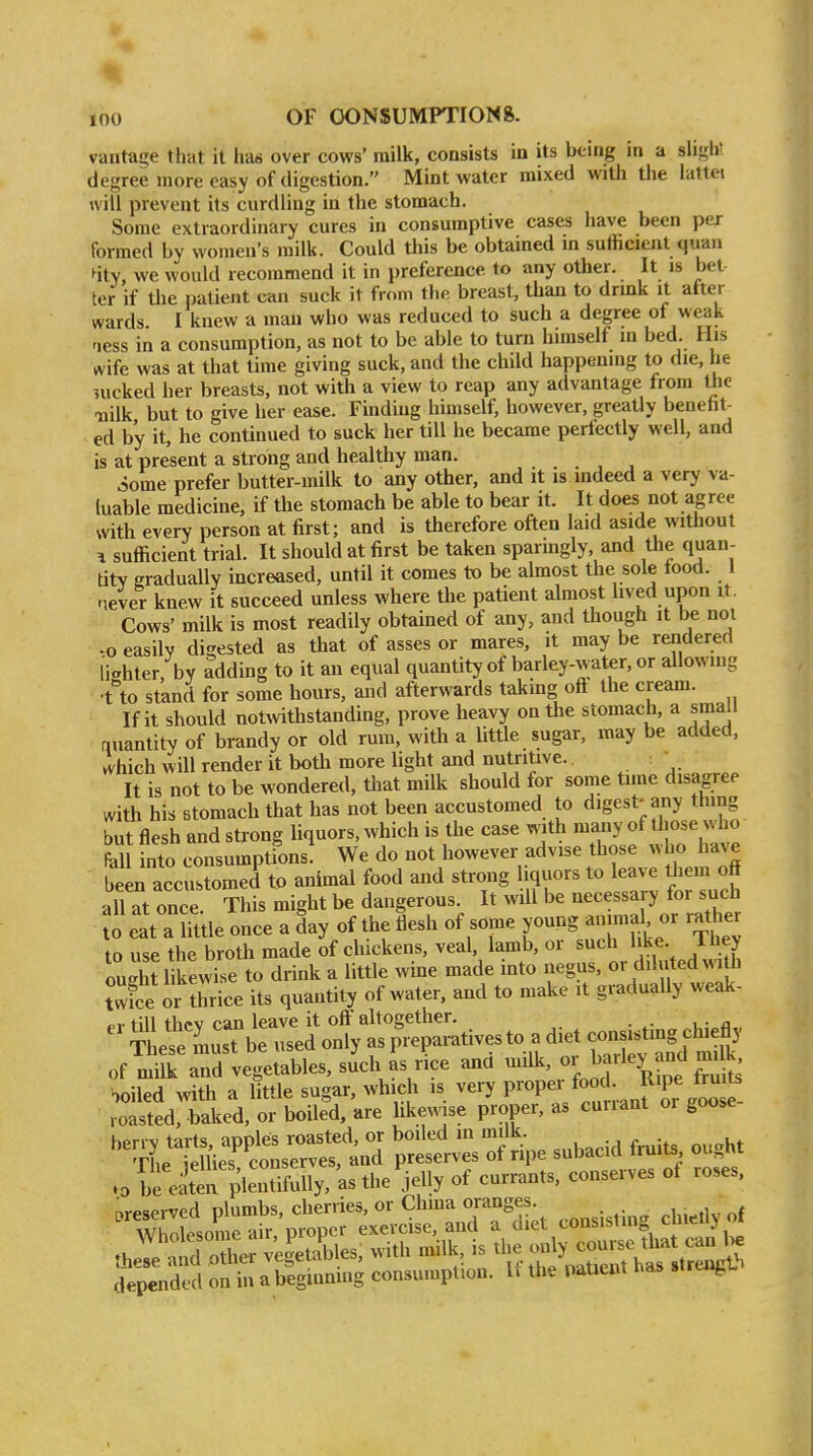 vantage that it has over cows' milk, consists in its being in a slight degree more easy of digestion. Mint water mixed with the lattei will prevent its curdling in the stomach. Some extraordinary cures in consumptive cases have been per formed by women's milk. Could this be obtained in sufficient quan 4tY, we would recommend it in preference to any other. It is bet ter if tlie patient can suck it from the breast, than to drmk it after wards I knew a man who was reduced to such a degree of weak ness in a consumption, as not to be able to turn himself m bed. His wife was at that time giving suck, and the child happening to die, he nicked her breasts, not with a view to reap any advantage from the Tailk but to give her ease. Finding himself, however, greaUy benefit- ed by it, he continued to suck her till he became perlectly well, and is at present a strong and healthy man. Some prefer butter-milk to any other, and it is mdeed a very va- luable medicine, if the stomach be able to bear it. It does not a^ree with every person at first; and is therefore often laid aside without ^ sufficient trial. It should at first be taken sparingly and the quan- tity gradually increased, until it comes to be almost the sole food. I never knew it succeed unless where the patient almost lived upon it. Cows' milk is most readily obtained of any, and though it be not -o easily digested as that of asses or mares, it may be rendered lighter, by adding to it an equal quantity of barley-water, or allowing ■t to stand for some hours, and afterwards takmg off the cream. If it should notwithstanding, prove heavy on the stomach, a small quantity of brandy or old rum, with a little sugar, may be added, which will render it both more light and nutritive. • It is not to be wondered, that milk should for some time disagree with his stomach that has not been accustomed to digest-any thing but flesh and strong liquors, which is the case with many of those who m into consumptions! We do not however advise those who have been accustomed to animal food and strong iquors to leave them off all at once. This might be dangerous. It will be necessary for such eat a Uttle once a ly of the flesh of some young animal or rather to use the broth made of chickens, veal, lamb, or such like Ihey ought likewise to drink a little wine made into negus, or diluted v^ith twice or Xice its quantity of water, and to make it graduaUy weak- pv till thpv can leave it oft* altogether.  Tiese'musTbe used only as pV-tives to a diet con-s^-g^^^^^^^^^^ of milk and vegetables, such as rice and milk, or Parley and m, k foiled with a little sugar, which is very Pr«P/««;;. J^J^ roasted, baked, or boiled, are likewise proper, as curiant or goose ^«iie?^:~d 'p^ls^ivTs o^ripe subacid fruits ought .0 [e eS pleSully, 'as the'jelly of currants, conserves of roses, .reserved plumbs, cherries, or Chma oranges , ^^ depended on in abeginnmg consumption. 1. the Patient has sireii^u