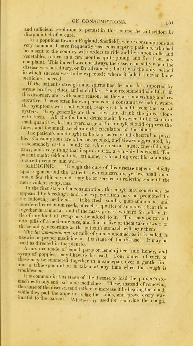 and sufficieul resolution to persist in this course, lie will seldom be disappomted of a cure. In a populous town in England (Sheffield), where consumptions are very common, I have frequently seen consuinptive patients who had been sent to the country with orders to ride and live uj)on'milk md vegetables, return in a few months quite plump, and Irce from any compiauit. This indeed was not always the case, especially when the disease was hereditary, or far advanced; but it was the only method ni which success was to be expected: where it failed, I never knew medicine succeed. If the patient's strcvigth and spirits flag, he must be supported bv strong broths, jellies, and such like. Some recommend shell:fish in rhis disorder, and with some reason, as they are nourishing and. re- storative. I have often known persons of a consumptive haWt, wJiere tile symptoms were not violent, reap great benefit from the use of oysters. Tliey generally ate them raw, and drank the juice along with tlieni. All the food and drink ought however to be taken in small quantities, lest an overcharge of fresh chyle should oppress the lungs, and too much accelerate the circulation of the blood. The patient's mind ought to be kept as easy and cheerful as possi hie. Consumptions are often occasioned, and always aggravated bv a melancholy cast of mind; for which reason music, cheerful com- pany, and every thing that inspires mirth, are highly beneficial TJie patient ought seldom to be left alone, as brooding over his calamities IS sure to render him worse. MEDICINE. Though the cure of this disease depends chiefly upon regimen and the patient's own endeavours, yet we shall men tion a few thmgs which may be of service in relieving some of the more violent symp: )ms. la the first stage of a consumption, the cough may sometimes be appeased by bleeding; and the expectoration may be promoted by the toUowmg medicines. Take fresh squills, gum-ammoniac, and {»owdered cardamum seeds, of each a quarter of an ounce; beat them together in a mortar, and if the mass proves two hard for pills a lit- tle of any kind of syrup may be added to it. This may be formed into pills of a moderate size, and four or five of them taken twice or flince a-day, according as the patient's stomach will bear them The lac ammoniacum, or milk of gum-ammoniac, as it is called is likewise a proper medicine in this stage of the disease. It mav'be used as directed m the pleurisv. A mixture made of equal parts of lemon-jirice, fine honey, and .vnipof poppies, may likewise be used. Four ounces of each ol tlie^e may be simmered together in a saucepan, over a gentle fire tmuWeSme '^''''^^ ^^ ^''^ ''S^ » It is common in fl-is stage of the disease to load the patient's sto- mach with oi y and balsamic medicines. These, instead of removing the cause of the disease, fend rather to increase it by hcfiting the blood, vvhi^e they pall the appetite, relax Hie solids, and prove every way urtful to the patient. Whar^ver h used for removing the cough