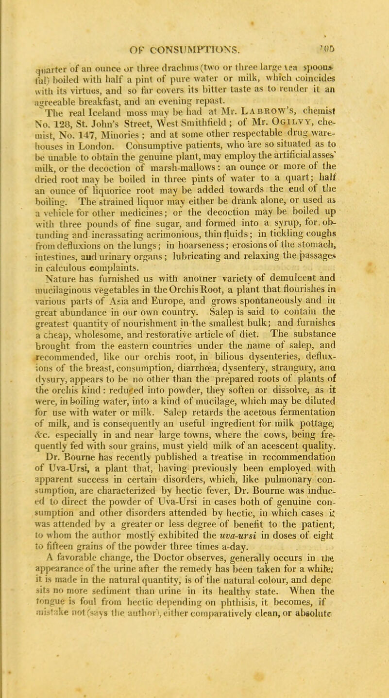 quarter of an ounce or lliree drachms (two or three hirge vea spoons. 111!) l)oiled with half a pint of pure water or milk, which coincides with its virtutis, and so far covers its bitter taste as to render it an iiijreeable breakfast, and an evenins^ repast. The real Iceland moss niav be had at Mr. La brow's, chemist No. 128, St. John's Street, West Smithficld ; of Mr. Ogilvy, che- mist, No. 147, Minories ; and at some other respectable drug ware- houses in London. Consumptive patients, who are so situated as to be uivdble to obtain the genuine plant, may employ the artificial assei' milk, or the decoction of marsh-mallows : an ounce or more of the dried root may be boiled in three pints of water to a quart; half an ounce of liquorice root may be added towards the end of the boiling. The strained liquor may either be drank alone, or used as a vehicle for other medicines; or the decoction may be boiled up with three pounds of fine sugar, and formed into a syrup, for. ob- tunding and incrassating acrimonious, thintluids; in tickling coughs fromdefluxions on the lungs; in hoarseness; erosions of the stomach, intestines, aud urinary organs; lubricating and relaxing the passages in calculous complaints. Nature has furnished us witii anorner variety of demulcent and mucilaginous vegetables in the Orchis Root, a plant that flourishes in various parts of Asia and Europe, and grows spontaneously and in great abundance in our own country. Salep is said to contain the greatest quantity of nourishment in the smallest bulk; and furnishes a cheap, wholesome, an-d restorative article of diet. The substance brought from the eastern countries under the name of salep, and recommended, like our orchis root, in bilious dysenteries, deflux- ious of tlie breast, consumption, diarrhoea, dysentery, strangury, ana dysury, appears to be no other than the prepared roots of plants of the orchis kind: redu»ded into powder, they soften or dissolve, as it were, in boiling water, into a kind of mucilage, which may be diluted for use with water or milk. Salep retards the acetous fermentation of milk, and is consequently an useful ingredient for milk pottage, <tc. especially in and near large towns, where the cows, being fre- quently fed with sour grains, must yield milk of an acescent quality. Dr. Bourne has recently published a treatise in recommendation of Uva-Ursi, a plant that, having previously been employed with apparent success in certain disorders, which, like pulmonary con- sumption, are characterized by hectic fever, Dr. Bourne was induc- ed to direct the powder of Uva-Ursi in cases both of genuine con- sumption and other disorders attended by hectic, in which cases i( was attended by a greater or less degree of benefit to the patient, to whom the author mostly exhibited the uva-ursi in doses of eight to fifteen grains of the powder three times a-day. A favorable change, the Doctor observes, generally occurs in the appearance of the urine after the remedy has been taken for a whihe; it is made in the natural quantity, is of the natural colour, and depc lits no more sediment than urine in its healthy state. When the tongue is foul from hectic depending on phthisis, it becomes, if !iii-':ike notCsiiyg the author),cither conij)arativcly dean, or absolute