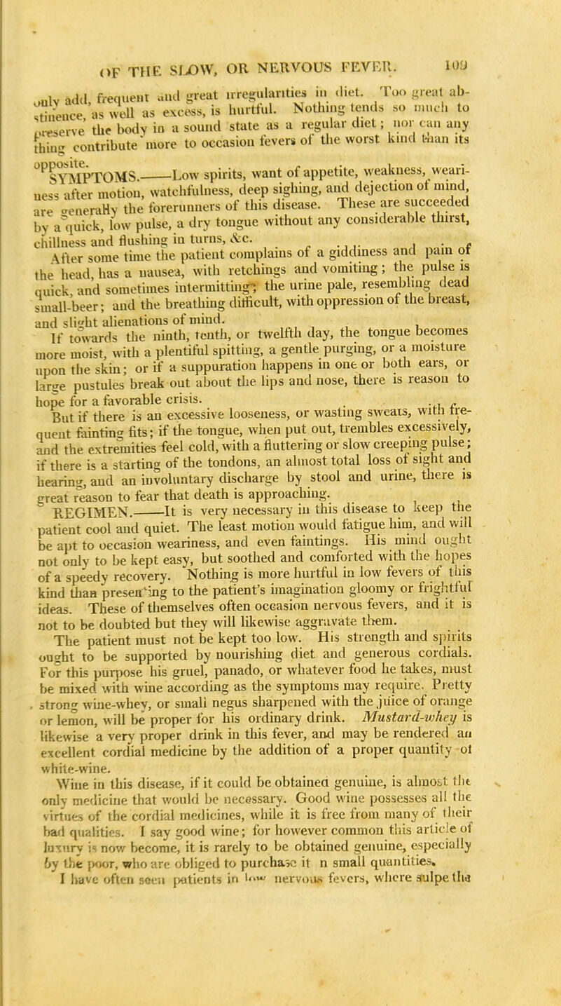 OF THE SIjOW, or NERVOUS FKVF.ll. U)<J oulv add, freqiieHt aud great nregulanties in diet. Too great ab- stneuce, as woU as excess, is hurttui. Nothing lends so much to nWserve the body in a sound state as a reguhir diet; nor can any thin:: contribute more to occasion fevers ol the worst kind tnan its '^^SYMPTOMS Low spirits, want of appetite, wealcuess, weari- ness after motion, watchfuhiess, deep sighing, aiid dejection ot mind are -eneraHy the forerunners of this disease. Tliese are succeeded by a'iiuick, low pulse, a dry tongue without any considerable tlurst. chillness and Hushing in turns, i<fec. ^ i • * \fter some time the patient complains of a giddiness and pain ot the head, has a nausea, with retchings and vomiting; the pulse is quick, and sometimes intermitting-, the urine pale, resembling dead small-beer; and the breathing ditficult, with oppression ot the breast, and slight alienations of mind. , . , , If towards the nmth, tenth, or twelfth day, the tongue becomes more moist, with a plentiful spitting, a gentle purging, or a moisture upon the skin; or if a suppuration happens in one or both ears, or lar^re pustules break out about the lips and nose, there is reason to hope for a favorable crisis. But if there is an excessive looseness, or wasting sweats, with tre- quent famting fits; if tlie tongue, when put out, trembles excessively, and the extremities feel cold, with a fluttering or slow creeping pulse; if there is a starting of the tondons, an almost total loss of sight and hearinsi, and an involuntary discharge by stool and urine, there is great reason to fear that death is approaching. REGIMEN. It is very necessary in this disease to keep the patient cool and quiet. The least motion would fatigue him, and will be apt to occasion weariness, and even faintings. His mind ought not only to be kept easy, but soothed and comforted with the hopes of a speedy recovery. Nothing is more hurtful in low fevers of this kind than presea'ing to the patient's imagination gloomy or frightfuf ideas. These of themselves often occasion nervous fevers, and it is not to be doubted but they will likewise aggravate tltem. The patient must not be kept too low. His strength and spirits ought to be supported by nourishing diet and generous cordials. For this purpose his gruel, panado, or whatever food he takes, must be mixed with wine according as the symptoms may require. Pretty . strong wine-whey, or small negus sharpened with the juice of orange or lemon, will be proper lor his ordinary drink. Mustard-vjhey is likewise a very proper drink in this fever, and may be rendered an excellent cordml medicine by the addition of a proper quantity ol whitc-wine. Wine in this disease, if it could be obtainea genuine, is almo&t tlit only medicine that would be necessary. Good wine possesses all the virtues of the cordial medicines, while it is free from many of their bad qualities. I say good wine; for however common this article of lu'.ury is now become, it is rarely to be obtained genuine, especially by the {M)or, who arc obliged to purchase it n small quantities.