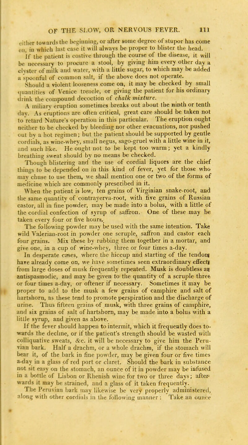 L'itlier towards the beginning^ or iifter some degree of stupor has come (111, in which last case it will always be proper to blister the head. if the patient is costive through the course of the disease, it will be necessary to procure a stool, by giving him every other day a clyster of milk and water, with a little sugar, to wiiich may be added a spoonful of common salt, if the above does not operate. Should a violent looseness come on, it may be checked by small quantities of Venice treacle, or giving the patient for his ordinary tirink the compound decoction of chalk mixture. A miliary eruption sometimes breaks out about the ninth or tenth (lay. As eruptions are often critical, great care should be taken not to retard Nature's operation in this particular. The eruption ought neither to be checked by bleeding nor other evacuations, nor pushed out by a hot regimen; but the patient should be supported by gentle cordials, as wine-whey, small negus, sago-gruel with a little wine in it, and such like. He ought not to be kept too warm; yet a kindly breathing sweat should by no means be checked. Though blistering and the use of cordial liquors are the chief things to be depended on in this kind of fever, yet for those who may chuse to use them, w e shall mention one or two of the forms of medicine which are commonly prescribed in it. When the patient is low, ten grains of Virginian snake-root, and the same quantity of contrayerva-root, with five grains of Russian castor, all in fine powder, may be made into a bolus, with a little of the cordial confection of syrup of saffron. One of these may be taken every four or five hours. The following powder may be used with the same intention. Take wild Valerian-root in powder one scruple, saffron and castor each four grains. Mix these by rubbing them together in a mortar, and give one, in a cup of wine-whey, three or four times a-day. In desperate cases, where the hiccup and starting of the tendong have already come on, we have sometimes seen extraordinary effect! from large doses of musk frequently repeated. Musk is doubtless an antispasmodic, and may be given to the quantity of a scruple thret or four times a-day, or oftener if necessary. Sometimes it may be proper to add to the musk a few grains of camphire and salt of hartshorn, as these tend to promote perspiration and the discharge of urine. Thus fifteen grains of musk, with three grains of camphire, anfl six grains of salt of hartshorn, may be made into a bolus with a little syrup, and given as above. If the fever should happen to intermit, which it frequently does to- wards the decline, or if the patient's strength should be wasted with colliquative sweats, &c. it will be necessary to give him the Peru- vian bark. Half a drachm, or a whole drachm, if the stomach will bear it, of the bark in fine powder, may be given four or five times a-day in a glass of red port or claret. Should the bark in substance not sit ea?y on the stomach, an ounte of it in powder may be infused in a bottle of Lisbon or Rhenish wine for two or three days; after- wards it may be strained, and a glass of it taken frequently. The Peruvian ijark may likewise be very properly administered, along with other cordials in the following manner ; Take an ounce