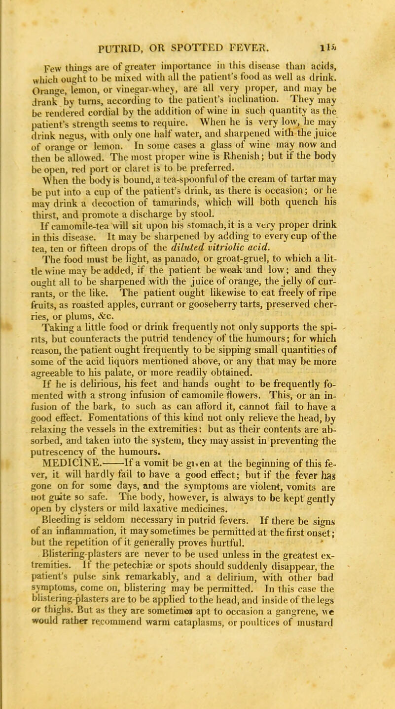 Few things are of greater importance in tliis disease than acids, wliich ought to be mixed with all the patient's food as well as drink. Orange, lemon, or vinegar-whey, are all very proper, and may be drank by turns, according to tlie patient's inclination. They may be rendered cordial by the addition of wine in such quantity as the patient's strength seems to require. When he is very low, he may drink negus, with only one half water, and sharpened with the Juice of orange or lemon. In some cases a glass of wine may now and then be allowed. The most proper wine is Rhenish; but if the body be open, red port or claret is to be preferred. When the body is bound, a tea-si>oonful of the cream of tartar may be put into a cup of the patient's drink, as there is occasion; or he may drink a decoction of tamarinds, which will botli quench his thirst, and promote a discharge by stool. If camomile-tea will sit upon his stomach, it is a very proper drink in this disease. It may be sharpened by adding to every cup of the tea, ten or fifteen drops of the diluted vitriolic acid. The food must be light, as panado, or groat-gruel, to which a lit- tle wine may be added, if the patient be weak and low; and they ought all to be sharpened with tlie juice of orange, the jelly of cur- rants, or the like. The patient ought likewise to eat freely of ripe firuits, as roasted apples, curiant or gooseberry tarts, preserved cher- ries, or plums, &c. Taking a little food or drink frequently not only supports the spi- rits, but counteracts the putrid tendency of the humours; for which reason, the patient ought frequently to be sipping small quantities of some of the acid liquors mentioned above, or any that may be more agreeable to his palate, or more readily obtained. If he is delirious, his feet and hands ought to be frequently fo- mented with a strong infusion of camomile flowers. This, or an in- fusion of the bark, to such as can afford it, cannot fail to have a good efect. Fomentations of this kind not only relieve the head, by relaxing the vessels in the extremities: but as their contents are ab- sorbed, and taken into the system, they may assist in preventing flie putrescency of the humours. MEDICINE. If a vomit be given at the beginning of this fe- ver, it will hardly fail to have a good effect; but if the fever has gone on for some days, and the symptoms are violent, vomits are not gxiite so safe. The body, however, is always to be kept gently open by clysters or mild laxative medicines. Bleeding is seldom necessary in putrid fevers. If there be signs of an inflammation, it may sometimes be permitted at the first onset; but the repetition of it generally proves hurtful. ' Blistering-plasters are never to be used unless in the greatest ex- tremities. If the petechiae or spots should suddenly disappear, the patient's pulse sink remarkably, and a delirium, with other bad symptoms, come on, blistering may be permitted. In this case tlie blistering-plasters are to be applied to the head, and inside of the legs or thighs. But as they are sometimes apt to occasion a gangrene, we would rather re.commend warm cataplasms, or poultices of mustar<l