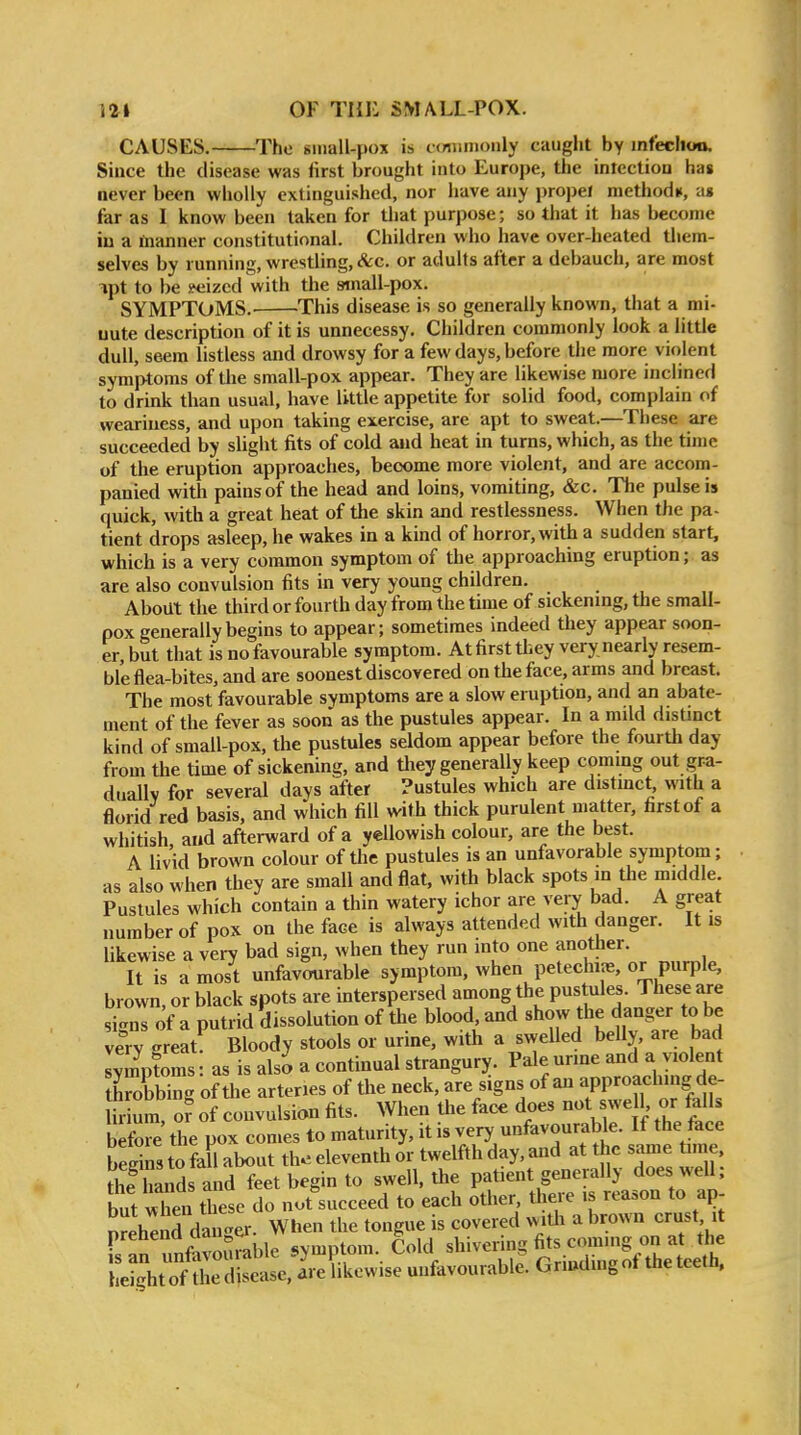 CAUSES. The small-pox is c<mmionly caught by mfeclioa. Since the disease was first brought into Europe, tlie intection has never been wholly extinguished, nor have any propel methodn, a« far as I know been taken for that purpose; so that it has become in a manner constitutional. Children who have over-heated them- selves by running, wrestling, &c. or adults after a debauch, are most ^pt to be s^eizcd with the sinall-pox. SYMPTOMS.^ 'This disease is so generally known, tiiat a mi- nute description of it is unnecessy. Children commonly look a little dull, seem listless and drowsy for a few days, before the more violent symptoms of the small-pox appear. They are likewise more inclined to drink than usual, have little appetite for solid food, complain of weariness, and upon taking exercise, are apt to sweat.—These are succeeded by slight fits of cold and heat in turns, which, as the time of the eruption approaches, become more violent, and are accom- panied with pains of the head and loins, vomiting, &c. The pulse is quick, with a great heat of the skin and restlessness. When the pa- tient drops asleep, he wakes in a kind of horror, with a sudden start, which is a very common symptom of the approaching eruption; as are also convulsion fits in very young children. , . , About the third or fourth day from the time of sickening, the small- pox generally begins to appear; sometimes indeed they appear soon- er, but that is no favourable symptom. At first tliey very nearly resem- ble flea-bites, and are soonest discovered on the face, arms and breast. The most favourable symptoms are a slow eruption, and an abate- ment of the fever as soon as the pustules appear. In a mild distinct kind of small-pox, the pustules seldom appear before the fourth day from the time of sickening, and they generally keep coming out gra- duallv for several days after Pustules which are distmct, with a florid red basis, and which fill with thick purulent matter, first of a whitish, and afterward of a yellowish colour, are the best. A livid brown colour of the pustules is an unfavorable symptom; as also when they are small and flat, with black spots in the middle. Pustules which contain a thin watery ichor are very bad. A great number of pox on the face is always attended with danger. It is likewise a very bad sign, when they run into one another. It is a most unfavourable symptom, when petechias, or purple, brown, or black spots are interspersed among the pustules. These are siccus of a putrid dissolution of the blood, and show the danger to be ve^ry great^ Bloody stools or urine, with a swelled belly, are bad lympfoms: as is also a continual strangury. Pale urine and a violent throbbing of the arteries of the neck, are signs of an ^P-^^f »§ ^e- Hr urn, o? of convulsion fits. When the face does n«t 7eU, «r falls b fore' the pox comes to maturity, it - v^/^^^J.^^^^ beeins to fall about the eleventh or twelfth day, and at the same time, thf hands and feet begin to swell, the patient generally does well; but Xn to do not'succeed to each other, there is reason to ap- n^ehenTdater When the tongue is covered wiUi a brown crust it rs:^^^^^^^ .y-ptoni, Cold shivei^g ^^^^^^J^ height of the disease, are likewise unfavourable. Grmdmgot tdetcein,