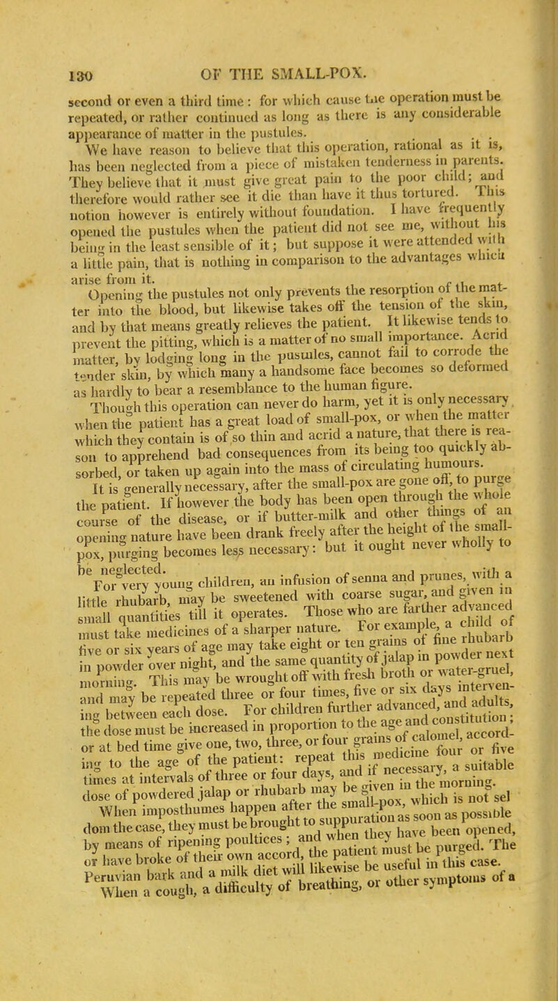 second or even a third time: for which cause t.ie operation must be repeated, or rather continued as long as there is any considerable appearance of matter in the pustules. . . We have reason to believe that this operation, rational as it is, has been neglected from a piece of mistaken tenderness in parents. They believe that it must give great pain to the poor child; and therefore would rather see it die than have it thus tortured. Ibis notion however is entirely wiUiout foundation. I have rrequenlly opened the pustules when the patient did not see me, without liis beiu in the least sensible of it; but suppose it were attended with a little pain, that is nothing in comparison to the advantages wbicu arise from it. . • r .1 „„t Opening the pustules not only prevents the resorption of the mat- ter into the blood, but likewise takes o« the tension of the skm, and by that means greatly relieves the patient. It likewise tends to prevent the pitting, which is a matter of no small importance. Acrid matter, by lodging long in the pustules, cannot fail to corrode the tender skin, by which many a handsome face becomes so deformed as hardW to bear a resemblance to the human figure. Thoucrhthis operation can never do harm, yet it is only necessary whenthi patient has a great load of small-pox, or when the matter w S they contain is of% thin and acrid a nature, that there is rea- Ton U) apprehend bad consequences from its being too quickly ab- sorbed or taken up again into the mass of circulatmg humours. Itt'generally necessary, after the small-pox are gone ofi to purge the patiLt. If however lJ.e body has been open through the .^lole fouise of the disease, or if butter-milk and other things ot an TpSg nature have been drank freely after the height o the^ma 1 pox, purging becomes les? necessary: but it ought never wholly to ^Vo^i^^v'tung children, an infusion of senna and prunes. witJi a little rhubUb nfay be sw;etened with coarse sugar and given in n 11 auantiuW tin it operates. Those who are far ther advanced utttS medicines of a'sharper nature. exampk a child of rtvP or six vears of age may take eight or ten grains ot fine rhubarb L powder over nighf, and the same quantity of jalap m powder nex t lEt TltismaybewroughtofFwithf^^ and mav be repeated three or four times, five or six days inte^^ between each dose. For children frirther advanced, and add s t^^e cbsTmust be inereased in proportion to the -5-^ con^ or at bed time give one, two, three, or g^^^^^^^^^^^ TSe ing to the age of the patient: repeat thi^ J^edjc^^^^^^^^^^ times at intervals of three or four days, and mornin dose of powdered jalap or rhubarb may be|ven nr th mo n.n.^ When imposthumes happen after the small-pox, wu a„m Ihe c. J, .bey must be brought to sy urau^^^^ by means of ripcmng poulUces ^/J pu^^^^ The J have broke of the,.-?c™'f ■ '^^^^'t useful in Utis case.