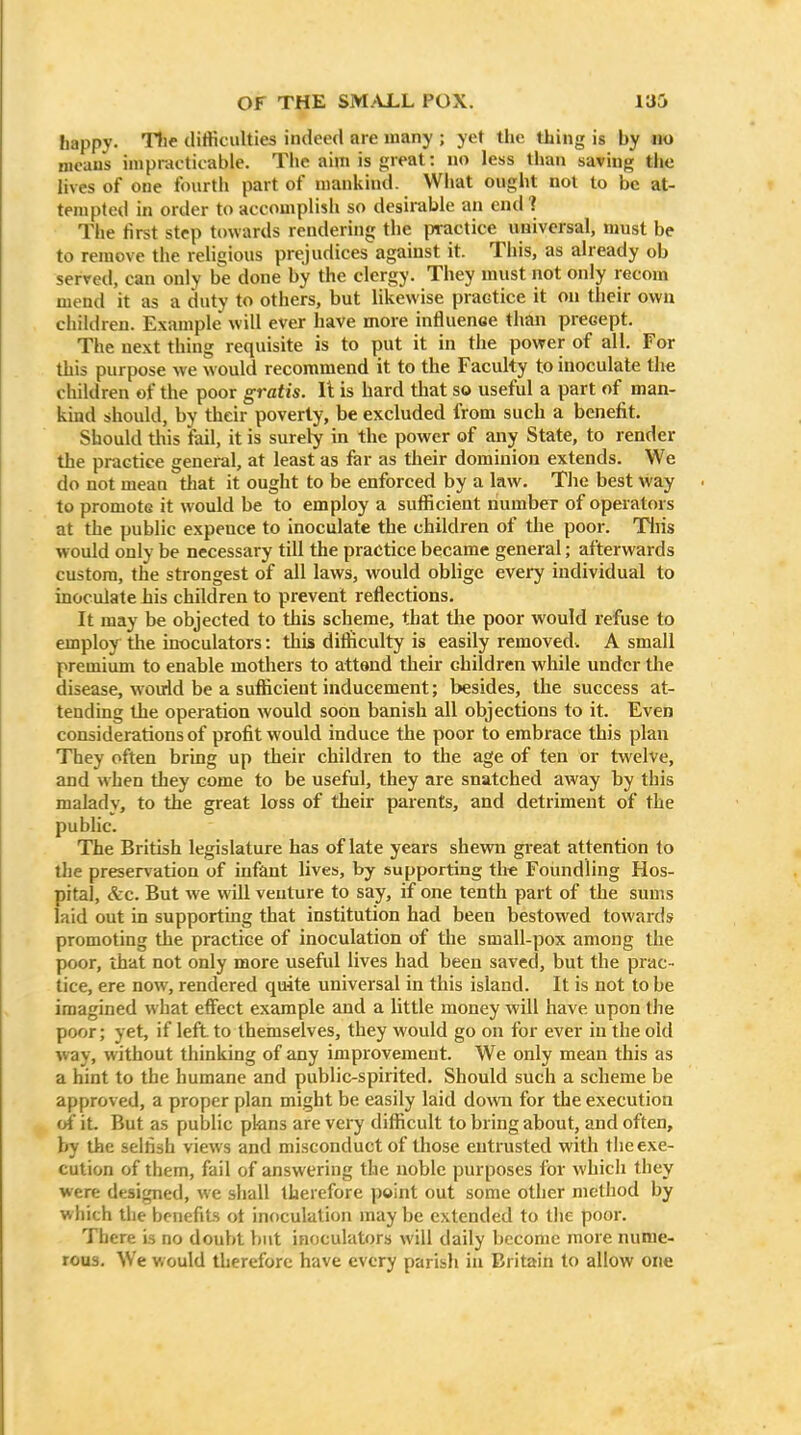 happy. The dilticulties indeed are many ; yet the thing is by no means impracticable. The aim is great: »<> less than saving the lives of one fourth part of mankind. What ought not to be at- tempted in order to accomplish so desirable an end? The first step towards rendering the iwactice universal, must be to remove the religious prejudices against it. This, as already ob served, can only be done by the clergy. They must not only recom mend it as a duty to others, but likewise practice it on their own children. Example will ever have more influence than precept. The next thing requisite is to put it in the power of all. For this purpose we would recommend it to the Faculty to inoculate the children of the poor gratis. It is hard that so useful a part of man- kind should, by their poverty, be excluded from such a benefit. Should this fail, it is surely in the power of any State, to render the practice general, at least as far as their dominion extends. We do not mean that it ought to be enforced by a law. The best way to promote it would be to employ a sufficient number of operators at the public expeuce to inoculate the children of the poor. Tliis would only be necessary till the practice became general; afterwards custom, the strongest of all laws, would oblige every individual to inoculate Lis children to prevent reflections. It may be objected to this scheme, that the poor would refuse to employ the inoculators: this difficulty is easily removed. A small premium to enable mothers to attand their children while under the disease, would be a suflicient inducement; besides, the success at- tending the operation would soon banish all objections to it. Even considerations of profit would induce the poor to embrace this plan They often bring up their children to the age of ten or twelve, and when they come to be useful, they are snatched away by this malady, to the great loss of their parents, and detriment of the public. The British legislature has of late years shevm great attention to the preservation of infant lives, by supporting the Foundling Hos- pital, &c. But we will veuture to say, if one tenth part of the sums laid out in supporting that institution had been bestowed towards promoting the practice of inoculation of the small-pox among the poor, that not only more useful lives had been saved, but the prac- tice, ere now, rendered quite universal in this island. It is not to be imagined what effect example and a little money will have upon the poor; yet, if left, to themselves, they would go on for ever in the old way, without thinking of any improvement. We only mean this as a hint to the humane and public-spirited. Should such a scheme be approved, a proper plan might be easily laid down for the execution of it. But as puljlic plans are very difficult to bring about, and often, by the selfish views and misconduct of those entrusted with the exe- cution of them, fail of answering the noble purposes for which they were designed, we shall therefore point out some other method by which the benefits ot inoculation may be extended to the poor. There is no doubt hut inoculators will daily become more nume- rous. We would therefore have every parish in Britain to allow one