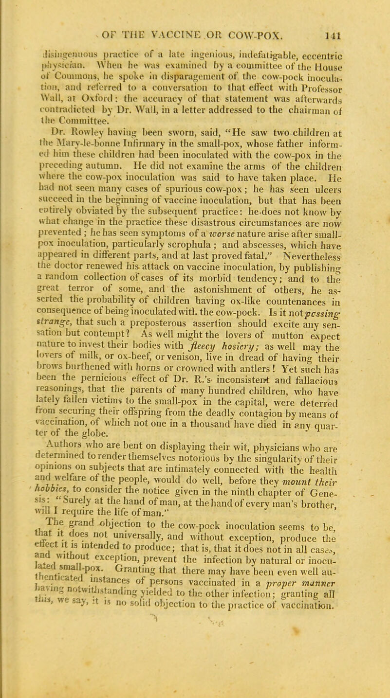 :lisiii!;cniii)iis practice of a late iiigeiiiaiis, iiulefaligable, eccentric |»!iy*!cra(i. When he was examined by a committee of the Huuse ot Couniions, he spoke in clisparajj;ement of the cow-pock inocuht- tioii, and referred to a conversation to that effect with Professor Wall, at Oxford: the accuracy of tiiat statement was afterwards contradicted by Dr. Wall, in a letter addressed to the chairman of the Committee. Dr. Rowley having been sworn, said, He saw two children at the Mary-Ie-bonne Iniirmary in the small-pox, whose father inform- ed him these children liad been inoculated with the cow-pox in the preceding autumn. He did not examine the arms of the children where the cow-pox inoculation was said to have taken place. He hud not seen many cases of spurious cow-pox; he has seen ulcers succeed in the beginning of vaccine inoculation, but that has been entirely obviated by the subsequent practice: he.does not know bv what change in the practice these disastrous circumstances are now prevented ; lie has seen symptoms of a worse nature arise after small- pox inoculation, particularly scrophula ; and abscesses, which have appeared in different parts, and at last proved fatal. Nevertheless tile doctor renewed his attack on vaccine inoculation, by publishin' a random collection of cases of its morbid tendency; and to the great terror of some, and the astonishment of others, he as- serted the probability of children having ox-like countenances in consequence of being inoculated with the cow-pock. Is it notpcssing strange, that such a preposterous assertion should excite any sen- sation but contempt ? As well might the lovers of mutton expect nature to invest their bodies with Jleecy hosiery; as well may the hn ers of milk, or ox-beef, or venison, live in dread of having their Ijrows burthened with horns or crowned with antlers ! Yet such has been the pernicious effect of Dr. R.'s- inconsistent and fallacious reasonings, that the parents of many hundred children, who have lately fallen victims to the small-pox in the capital, were deterred from securing their offspring from the deadly contagion by means of vaccination, of which not one in a thousand have died in any quar- ter of the globe. Authors who are bent on displaying their wit, physicians who are determined to render themselves notorious by the singularity of their opinions on subjects that are intimately connected with the health and welfare of the people, would do well, before they mount their hobbiex to consider the notice given in the ninth chapter of Gene- sis: Surely at the hand of man, at the hand of every man's brother will I require the life of man.' ' The grand ^)bjection to the cow-pock inoculation seems to be, that It does not universally, and without exception, produce the ettect It IS intended to produce; that is, that it does not in all cas.^., ana without exception, prevent the infection by natural or inocu- a.ea small-pox. Granting that there may have been even w ell au- i eniicated instances of persons vaccinated in a vroper manner -aving notwitJistanding yielded to the other infection; granting al! ' we say, :t i, no solid objection to the practice of vaccination. \