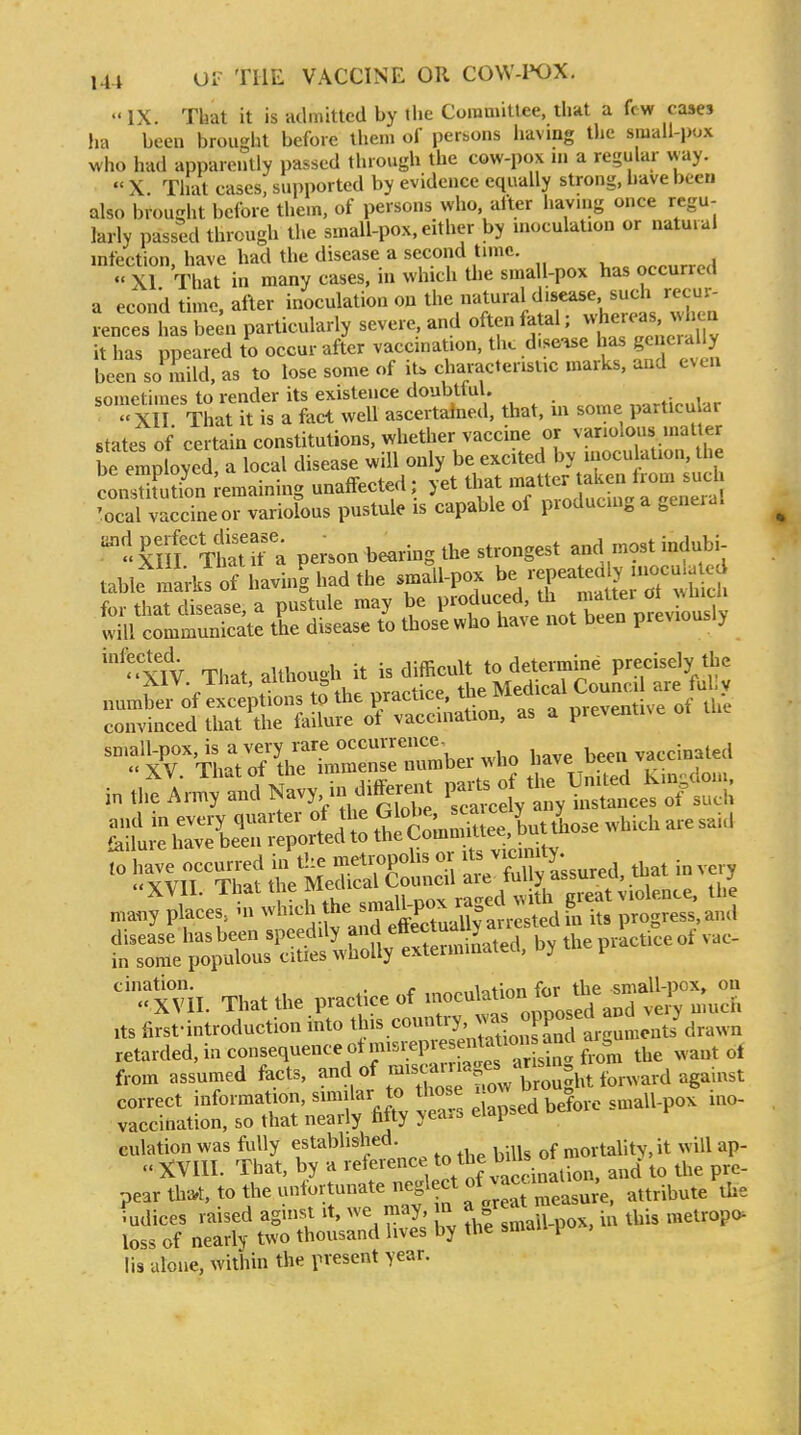  IX. That it is admitted by the Coinniitlee, that a fe w cases lia been brought before them of persons having the small pox who had apparently passed through the cow-pox in a regular way.  X. That cases, supported by evidence equally strong, have been also brought before them, of persons who after havnig once regu- larly passed through the small-pox. either by inoculation or natural infection, have had the disease a second tunc. ^^^„rr^A  XI That in many cases, in which Uie small-pox has occurred a econd time, after inoculation on the natural disease such recur- rences lias been particularly severe, and often fatal; whereas -h^^^^^ it has npeared to occur after vaccination, the d.se-^e has generally be'n so^mUd, as to lose some of iU characteristic marks, and even sometimes to render its existence doubtful. Xn That it is a fact well ascertained, that, m some particu ar states of certain constitutions, whether vaccine or variolous matter be employed, a local disease will only be excited by inocu ation, the JiEn Remaining unaffected; yet that 7-^^^^-^^^^^^^^^ 'ocal vaccineor variolous pustule is capable of producing a ^eneia. 'i^ir'^llT. person bearing the strongest and most indubi- table'^^ Jofhavi.| had the small-pox be Xt,' ,y;7X,f, for that disease a pustule may be produced, th matter ot »mui wiutm^^^^^^^^^ the disease those who have not been prev.ously ''XIV That altho»h it is difficult to determine precisely the XIV. lhat, ,|je Medical Council are ful.y number of exceptions to the practice, tne i „„ventive of the convinced that the failure ot vaccination, as a preventive or '.':%iVrth:rm:n«ber who i„,,,fAn^tn?fy.in_^.ffe-.P-^^^ I;;,t■^Ser^;-att'^S^^^^^^^^^ Ifx'^irSSi MeSrS r 3 t-d. that in very many ;L~f.he ^f^^;:^, K 'progS-^d f=e';:Xs'i:t'r^^^^^^^^^^ cination. . . .,iotmn fnr the small-pox, on XVII. That the practice of '''^''^''^^^'^l^'Zid veiy much Its first-introduction into this country, ;:^^?^StrguLnts^drawn retarded, in consequence otmi^repres^.^^^^^^^^^^^^ from assumed facts, «f -is aruages a^^^^^^ correct information, similar to t^^f'^^^.^^ before small-pox ino- vaccihation, so that nearly fifty years elap.ed culation was fully established. mortality, it will ap-  XVIII. That, by a reference ^be bms o ^^^^ pear tlv^t, to the unfortunate ^^f^^l^J^Z^^^^e, attribute the Indices raised agmsi it, we may n a ^ ^^^^ metropo^ loss of nearly two thousand lives by the smau p lis alone, within the present year.