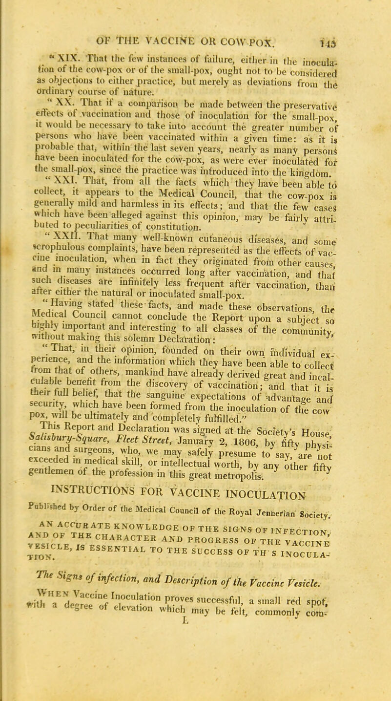  XIX. That the few instances of failure, eitlier in the inoculai tion of the cow-pox or of the small-pox, ought not to be considered as objections to either practice, but merely as deviations from the ordinary course of nature.  XX. That if a comparison be made between the preservative effects of vaccination and those of inoculation for the small-pox It would be necessary to take into account the greater number of persons who have been vaccinated within a given time: as it is probable that, within the last seven years, nearly as many person* have been inoculated for the cow-pox, as were ever inoculated for the smaU-pox, smce the practice was infroduced into the kingdom.  XXI. That, from all the facts which they have been able to collect. It appears to the Medical Council, that the cow-pox is generally mild and harmless in its effects; and that the few cases winch have been alleged against this opinion, may be fairly attri buted to peculiarities of constitution.  ^*Y well-known cutaneous diseases, and some scrophulous complaints, have been represented as the effects of vac cine inoculation, when in fact they originated from other causes and in many instances occurred long after vaccination, and that such diseases are infinitely less frequent after vaccuiatioU, than atter cither the natural or inoculated small-pox. Fvr/^y '^^^f^ these-facts, and made these observations, the Medical Council cannot conclude the Report upon a subject so highly important and interesting to all classes of the communitv without making this solemn Deckration:  That, in their opinion, founded on tlieir own individual ex perience and the information which they have been able to collect rrom that of others, mankind have already derived great and inral culable benefit from the discovery of vacWion;\n5 liat t their full behef, that the sanguine expectations of advantage ancf security which have been formed from the inoculation of the cow pox, will be ultimately and completely fulfilled. W J^f ^ Declaration was signed at the Society's House Sahsbury-Square, Fleet Street, January 2, 1806, by fifty pW cians and surgeons, who, we may safely presume to^say are St exceeded m medical skill, or intellectual worth, by any o her fiftv gentlemen of the profession in this great metrt^oll. ^ INSTRUCTIONS FOR VACCINE INOCULATION Pablished by Order of the Medical Council of the Royal Jennerian Society. . J^rf ACCUEATE KNOWLEDGE OF THE SIGNS OF INFECTION AND OF THE CHARACTER AND PROGRESS OF THE VAcciNE VE^SICLE, IS ESSENTIAL TO THE SUCCESS OF TH S iIocULA^ The Signs of infection, and Description of the Vaccine reside. wit^h a''dJ??^f^r'-*'° proves successful, a small red spot; With a degree of elevation which may be felt, commonly com'