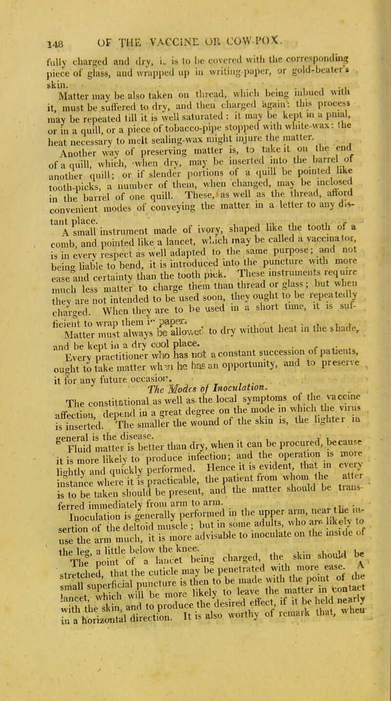 fully charged and dry, is to be covered with the corresponding piece of glass, and wrapped up in writing paper, or gold-beater's skin. • 1 1 -ti Matter may be also taken on thread, which being inbued witli it, must be suffered to dry, and then charged again': this process may be repeated till it is well saturated : it may be kept m a pnial. or in a quill, or a piece of tobacco-pipe stopped with white-wax : Ihc heat necessary to melt sealing-wax might injure the matter. Another way of preserving matter is, to take it on the end of a quill, which, when dry, may be inserted into the barre of another quill; or if slender portions of a (luill be pointed hke tooth-picks, a number of them, when changed, may be inclosed in the barrel of one quill. These,'as well as the thread, afford convenient modes of conveying the matter m a letter to any d.s- A smalT instrument made of ivory, shaped like the tooth of a comb and pointed like a lancet, wl.ich may be called a vaccinator, is in every respect as well adapted to the same purpose; and not bein-liable to bend, it is introduced into the puncture with more ease and certainty than the tooth pick. These instruments req u.re much less matter to charge them than thread or glass; but when they are not intended to be used soon, they ought to be repeatedly charged. When they are to be used in a short time, it is suf- ficient to wrap them i paper. ., - , \ • t. j Matter muk always be alio^etl to dry without heat in Uie shade, and be kept in a dry cool place. • r . Everv practitioner who has not a constant succession of patients, ought to take matter wh^.n he ha£ an opportunity, and to preserve . it for any future occasioi\ , . The Modes of Inoculation. The constitational as well as-the local symptoms of the vaccine affection, depend in a great degree on the mode m ^«; the virus is inserted. The smaller the wound of the skm is, the lighter m weneral is the disease. , j u  Fluid matter is better than dry. when it can be procured, because it is more likely to produce infection; and the opera ion is more ithtr nd quickly performed. Hence it is evident tha m every nstance where it is practicable, the patient from whom the atter Is to be taken should be present, and the matter should be ti-ans- ferred immediately from arm to arm. . IiiocXtion is gLerally performed in the upper a™ -ar the ... sertion of the deltoid muscle ; but in some adults, who arc- like 1% to use the arm much, it is more advisable to inoculate on the mside of the le. a little below the knee. , The point of a lancet being charged the skm should be stretched, that the cuticle may be penetrated w-rth more ease^ A XS, r t:;;;;3:^e the^esired eff^c, if U be h.M horizontal direction. It is also worthy ot icmark thai. m a