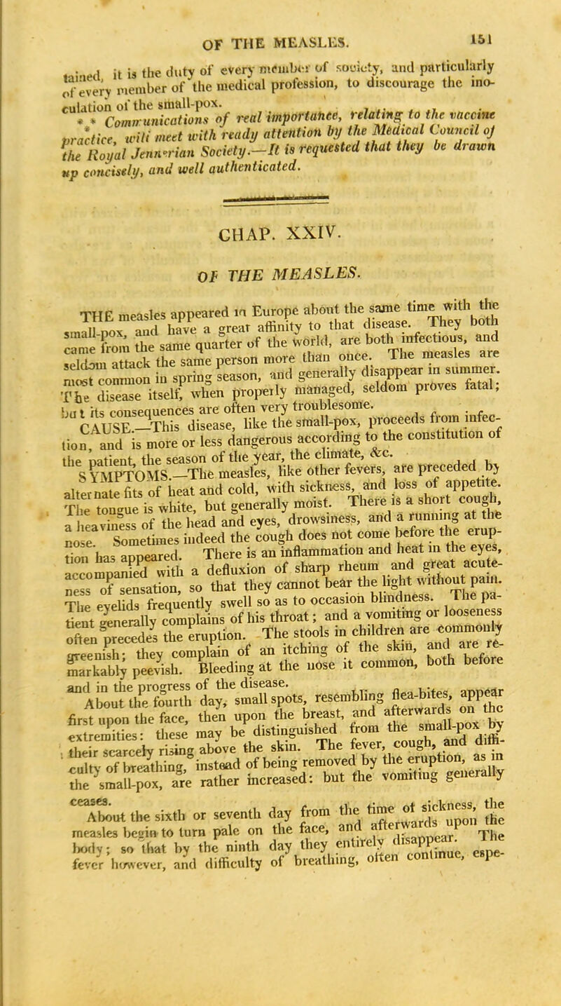 .n!aM it is the duty of everj- mcuibw of souicty, and particularly of every member of the medical profession, to discourage the ino- culation of the small-pox. * * Camn unications of real importanee, relattng to the vaccine t,ractice will meet with ready attention b]/ the MeUical Council oj ^he RoyaUenn-'rian Society.-It is requested that they be drawn up concisely, and well authenticated. CHAP. XXIV. Of THE MEASLES. r -C .Te saTeVu-^r of the - bo.l^ seldom attack the same person more than once. Ihe measles are nfir^onlon in spring Lson. .nd general^ The disease itself, when properly managed, seldom prdves tatai, bu I its consequences are often very troublesome. CAUSE-This disease, like the small-pox, proceeds from infec- tion and is more or less dangerous according to the constitution of the oatient the season of the year, the climate, &c. Sl^IPTOIS.-Themeas^ like other fevers, are preceded bj alte ™ of heat and cold, .^ith sick-ss^d o^^^pe^ The tongue is white, but generally moist. Theie is a short cou n a hea viness of the head and eyes, drowsiness, arid a running at thfe BO e Sometimes indeed the cough does not come before the erup- Son has appeared. There is an inflammation and heat in the eyes, accompanied with a defluxion of sharp rheum and great acute- ne s o?ensation, so that they cannot bear the hght without pain. The eyelids frequently swell so as to occasion bhndness. The pa- int genSlv complains of his tbroat; and a vomitmg or loosene s o?en?re3 L Lption The stools in/Jildr- are^.^^^^^^^^^^ greenish: they complain of an itching of the skin, Lrkabi; peevish. Bleeding at the nbse it common, both before and in the progress of the disease. ^r^r^^Ar About the fourth day, ''f''^ S^SerwS oKc first upon the face, then upon the breast, and afterwa^^d^ on the extremities: these may be distinguished from the small-pox Dy the r TcarceW rising above the skin. The fever, cough and difii- • luTt^. of SeS^h of being removed by tire eruption, as in S^smat^rox -e rather increased: but the vomiting generally '^ut the sixth or seventh day from the time otjckness the measles beuin to turn pale on the face, and f ^ J The body; so that by the ninth day they entirely W espe! fever hmvever, and difficulty of breathmg. otten conlmue. espe