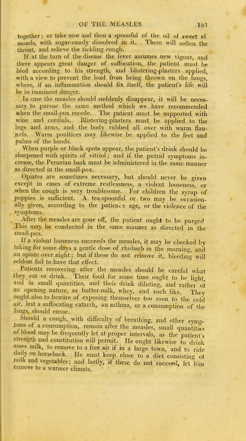 together; or take now ami tlieii a spoonful ot the oil of gweet al jnonds, with sugar-candy dissolved in it. These will solten the throat, and relieve the tickling cough. If at tlie turn of the disease the fever assumes new vigour, and there appears great danger of suffocation, the patient must be bled according to his strejigth, and blistering-plasters applied, with a view to prevent the load from beuig thrown on the lungs, where, if an inflammation should fix itselfj the patient's life will be in imminent danger. In case the measles should suddenly disappear, it will be neces- sary to pursue the same method which we have recommended when the small-pox recede. The patient must be supported with wine and cordials. Blistering-plasters must be applied to the legs and arras, and the body rubbed all over with warm flan- nels. Warm poultices may likewise be applied to the feet and palms of the hands. When purple or black spots appear, the patient's drink should be sharpened with spirits of vitriol; and if the putrid symptoms in- crease, the Peruvian bark must be administered in the same manner as directed in the small-pox. Opiates are sometimes necessary, but should never be given except in cases of extreme restlessness, a violent looseness, or when tlie cough is very troublesome. For children the syrup of poppies is sulEcient. A tea-spoonful or two may be occasion- ally given, according to the patient s age, or the violence of tlie . symptoms. After the measles are gone off, the patient ought to be purged This may be conducted in the same manner as directed in the small-pox. If a violent looseness succeeds the measles, it may be checked by taking for some days a gentle dose of rhubarb in the raoniing, and an opiate over night; but if these do not remove it, bleeding will seldom fail to have tliat effect. Patients recovering after the measles should be careful what tliey eat or drink. Their food for some time ought to be licrht, and ia small quantities, and their drink diluting, and rathef ot an opening nature, as butter-milk, whey, and such like. They ought also to beware of exposing themselves too soon to tlie cold air, lest a suffocating catanh, an asthma, or a consumption of the I'lngs, should ensue. Should a cough, with difficulty of breathing, and other symp- toms of a consumption, remain after the measles, small quantities ot blood may be frequently let at proper intervals, as the patient's strength and constitution will permit. He ought likewise to drink asses railk, to remove to a free air if in a large town, and to ride dai y on horseback. He must keep close to a diet consisting' of milk and vegetables; and lastly, if these do not succeed, let him remove to a warmer climate.