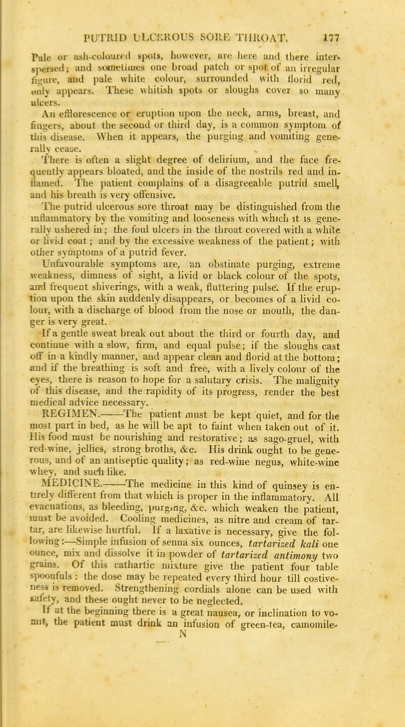 Pale or ash-colauifd spots, however, are licre and there inter- spersed ; and soinfliiiK.'s one broad patcli or spot of an irregular figure, and pale white colour, surrounded with liorid red, only appears. These whitish spots or sloughs cover so many ulcers. An efflorescence or eruption upon the neck, arms, breast, and fingers, about the second or third day, is a common symptom of this disease. When it appears, the purging and vomiting gene- rally ceaae. There is often a slight degree of delirium, and the face fre- quently appears bloated, and the inside of the nostrils red and in- tiamed. The patient complains of a disagreeable putrid smell, and his breath is vei-y oftensive. The putrid ulcerous sore throat may be distinguished from tlie mflamniatory by the vomiting and looseness with which jt is gene- rally ushered in; the foul ulcers in the throat covered with a white or livid coat; and by tlie excessive weakness of the patient; with other symptoms of a putrid fever. Unfavourable symptoms are, an obstinate purging, extreme weakness, dimness of sight, a livid or black colour of the spots, and frequent shiverings, with a weak, fluttering pulse. If the erup- tion upon the skin suddenly disappears, or becomes of a livid co- lour, with a discharge of blood from the nose or mouth, the dan- ger is very great. If a gentle sweat breali out about the third or fourth day, and continue with a slow, firm, and equal pulse; if tlie sloughs cast off La a kindly manner, and appear clean and florid at the bottom; and if the breathing is soft and free, with a lively colour of the eyes, there is reason to hope for a salutary crisis. The malignity of tills disease, and the rapidity of its progress, render the best medical advice necessary. REGIMEN. The patient must be kept quiet, and for the most part in bed, as he will be apt to faint when taken out of it. His food must be nourishing and restorative; as sago-gruel, with red-wine, jellies, strong broths, &c. His drink ought to be gene- rous, and of an antiseptic quality; as red-wine negus, white-wine whey, and such like. MEDICINE. The medicine in this kind of quinsey is en- Urely different from that which is proper in the inflammatory. All evacuations, as bleeding, purging, &c. which weaken the patient, must be avoided. Cooling medicines, as nitre and cream of tar- tar, are likewise hurtful. If a laxative is necessaiy, give the fol- lowing :—Simple infiision of senna six ounces, tartarized kali one ounce, mix and dissolve it in powder of tartarized antimony two grains. Of this cathartic mixture give the patient four table spoonfuls : the dose may be repeated every third hour till costive- Jiess is removed. Strengthening cordials alone can be used with safety, and these ought never to be neglected. If at the beginning there is a great nausea, or inclination to vo- ni\%, the patient must drink an infusion of green-tea, camomile-