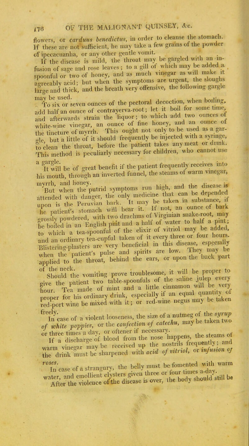 flowers, or carduus benedictus, in order to cleanse the stomach. If tliese are not sufficient, lie may take a few grams of the powder of ipecacuanha, or any other gentle vomit. , , ., If the disease is mild, the throat may be gargled w.Ui an in- fusion of sage and rose leaves ; to a gill ot wh.cli may be added a , spoonful or two of honey, and as much vinegar as wiU make it agreeably acid; but when the symptoms are urgent the sloughs iar'e and thick and the breath very offensive, the tollowing gargle To^'ix or seven ounces of the pectoral decoction when boiling, add half an ounce of contrayerva-root; let it boil for some time and afterwards strain the liquor; to which add two ounces of thite-wine vinegar, an ounce of fine honey, and an ounce of The tincture of myrrh. This ought not only to be used as a gar- .rle but a little of it should frequently be injected with a synnge, to clean the throat, before the patient takes any meat or dnnk. This method is peculiarly necessary for children, who cannot use ^ ft wui be of great benefit if the patient frequently receives into his mouth! through an inverted funnel, the steams of warm vinega,. Tut i'XVid symptoms run high, and the disease i, attlnded with dagger, the™'^r Xnli su^b^tlTe ff nnon is tlie Peruvian bark. It may be taken m substance, it he natienf s stomach wiil bear it. If not, an ounce of bark orLsW powdered, with two drachms of Virgmian snake-root, may leToLd in an English piiit and a half of water to half a pm ; to wMch a tea-spoonful of the elixir of vitriol may be added, and ai mdinary tea-cupful taken of it every three or four hours. Sistediriters are very beneficial in this disease, especially when the patient's pulse and spirits are low. They may be applied to 7e throal behind the ears, or upon the back part ''stuldihe vomiting prove troublesome it J^-eS Pive the patient two table-spoonfuls of the .aline julep e%ery hour Tea made of mint and a Httle cinnamon will be very tZ'er fo' hi ordinary drink, especially if an equal quantity feTport wine be mixed with it; or red-wme negus may betaken ''t'-case of a violent looseness, the ^^2 bl'taken S of white poppies, or the confection of catechu, may be taken t^^o nr three times a day, or oftener if necessary. If rc™ctoof blood from the nose happens, the steams ot warm v e'ar may be received up the nostrils requently; and irirmustb J sharpened mth acid of vitriol, or ^nfus^on oj in case of a strangury, the belly must ^^/^ra^^ ^^f^'^-^