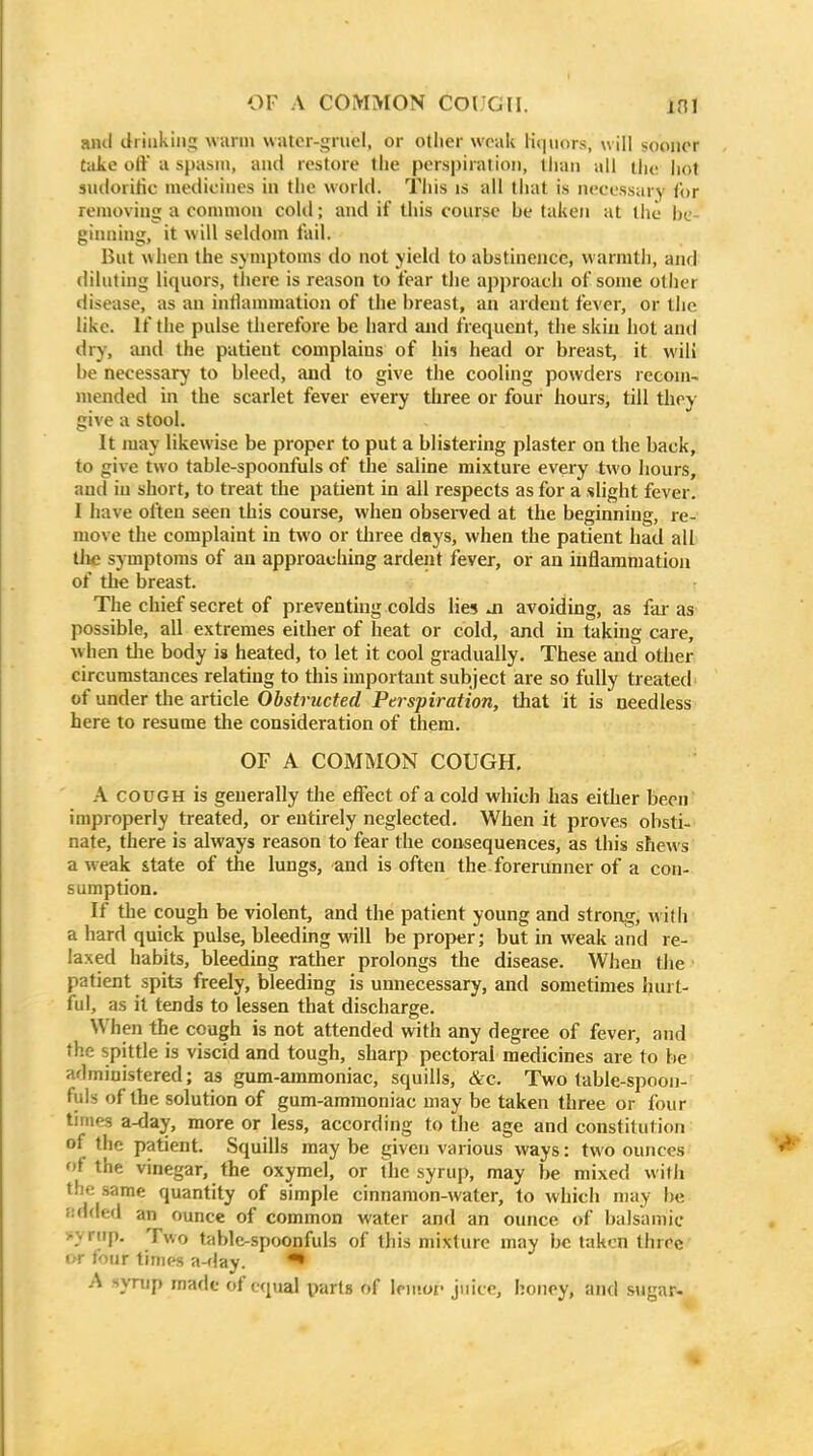 and drinking wiirm watcr-gruel, or otlier weak liquors, will sooner take oft u spasm, and restore tlie perspiration, than all liu! jiot siuiorilic medicines in the world. This is all that is necessary Cor removing a common cold; and if this course be taken at the be- ginning, it will seldom fail. But when the symptoms do not yield to abstinence, warmth, and diluting liquors, there is reason to fear tlie approacli of some other disease, as an inflammation of the breast, an ardent fever, or the like. If the pulse therefore be hard and frequent, the skin hot and dry, and the patient complains of hi$ head or breast, it will be necessary to bleed, and to give the cooling powders recom- mended in the scarlet fever every three or four hours, till tlioy give a stool. It may likewise be proper to put a blistering plaster on the back, to give two table-spoonfuls of the saline mixture every two hours, and in short, to treat the patient in all respects as for a slight fever. I have often seen this course, when observed at the beginning, re- move the complaint in two or tliree days, when the patient had all tli£ symptoms of an approaching ardeiit fever, or an iuflaraniation of the breast. The chief secret of preventing colds lies ai avoiding, as fai- as possible, all extremes either of heat or cold, and in taking care, when tlie body is heated, to let it cool gradually. These and other circumstances relating to this important subject are so fully treated of under the article Obstructed Perspiration, that it is needless here to resume the consideration of them. OF A COMMON COUGH. A COUGH is generally the effect of a cold which has either been improperly treated, or entirely neglected. When it proves obsti- nate, there is always reason to fear the consequences, as this shews a weak state of the lungs, and is often the forerunner of a con- sumption. If the cough be violent, and the patient young and strong, with' a hard quick pulse, bleeding will be proper; but in weak and re- laxed habits, bleeding rather prolongs the disease. When the • patient spits freely, bleeding is unnecessary, and sometimes hurt- ful, as it tends to lessen that discharge. When the cough is not attended with any degree of fever, and the spittle is viscid and tough, sharp pectoral medicines are to be administered; as gum-ainmoniac, squills, &c. Two table-spoon- fuls of the solution of gum-ammoniac may be taken three or four times a-day, more or less, according to the age and constitution of the patient. Squills maybe given various ways: two ounces ot the vinegar, the oxymel, or the syrup, may be mixed with the same quantity of simple cinnamon-water, to which may be lidded an ounce of common water and an ounce of balsamic >yriip. Two table-spoonfuls of this mixture may be taken three IT four times a-flay. • A synip made of equal parts of lenioi' juice, honey, and .sugar-