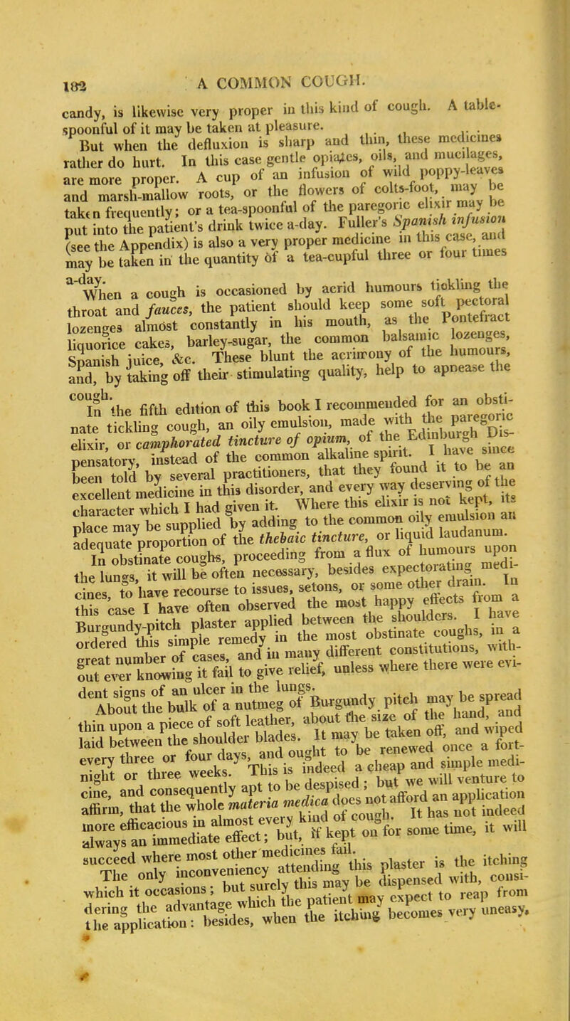 candy, is likewise very proper ia ihis kind of cough. A table spoonful of it may be taken at pleasure. But when the defluxion is sharp and tlun these mcdjcme* rather do hurt. In this case gentle opiates, oiU and mucilages, ar more proper. A cup of an infusion ot -'VT^.larb and marsh-mallow roots, or the flowers ot colts-foot, may be tektn frequently; or a tea-spoonfal of the paregoric ehxir may be p7tTnJo tie pat'i;nfs drink twice a-day. Ff?-VSifV^{d fsee the Appendix) is also a very proper mcdicme in this case and Say be taken in tire quantity 6f a tea-cupful three or four times When a cough is occasioned by acrid humours tickling the throat and fauces, the patient should keep some soft pectora ozenges almost constantly in his mouth, as the Ponteftact iqSice cakes, barley-sugar the common balsamic o.eng^^^^^^ Snanish iuice &c. These blunt the acrimony of the humours, anrbySg off their stimulating quality, help to apoease the ''if the fifth edition of this book I recommeuded for an obsU- nate tickling cough, an oily emulsion, ^^jf J^^,, P/J^^^^ elixir, or camphorated tincture of opium of ^^^f ^j^^J^^^^ pensatory. instead of the common alkalme «P^^ been told by several practitioners, that they found it to be an excdlent medicine in this disorder, and every way deserving of the Sacter which I had given it. Where this elixir is not kept, its ie mi be s^^^^^^ adding to the common oily em-Jsion an JdenuSe nroportion of the thebaic tincture, or liquid laudanum. ^InStS cough., proceeding .^^ S Ihe lun.'s it will be often necessary, besides expectoratmg mem ^u^^ <-a«p« and in mauv different consiuuiious, wnu fTJ:tZfnft:?A ^ give .*f. .».ess «here .bere .eve ev- 'et„nS:: or four days - ^ be ren ^ f„.