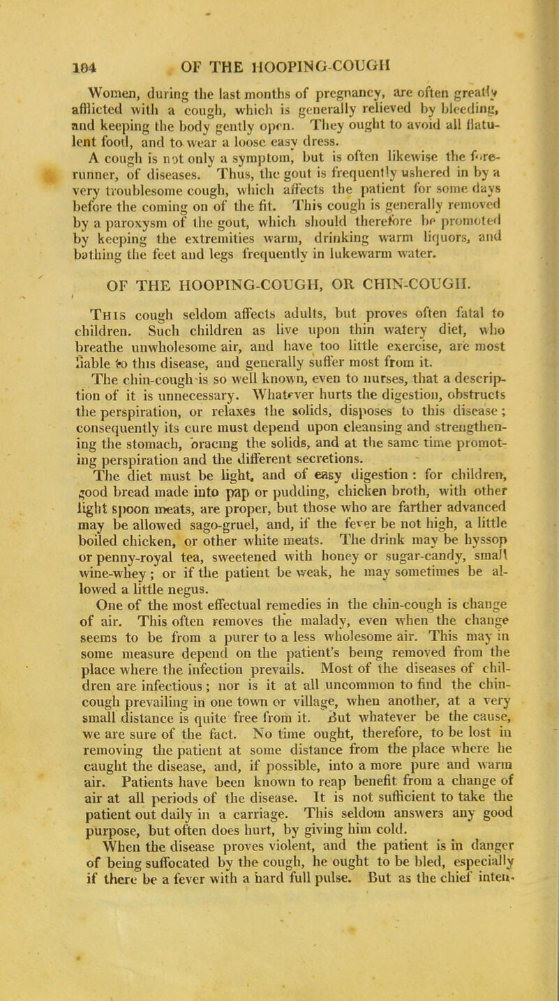 Women, during the last months of pregnancy, are often greatly afflicted with a cough, which is generally relieved by bleeding, and keeping the body gently open. They ought to avoid all flatu- lent food, and to wear a loose easy dress. A cough is not only a symptom, but is often likewise the f'.re- runner, of diseases. Thus, the gout is frequently ushered in by a very troublesome cough, which affects the patient for some days before the coming on of the fit. This cough is generally removed by a paroxysm of the gout, which should therefore be promoted by keeping the extremities warm, drinking warm liquors^ and bathing the feet and legs frequently in lukewarm water. OF THE HOOPING-COUGH, OR CHIN-COUGH. This cough seldom affects adults, but proves often fatal to children. Such children as live upon thin watery diet, who breathe unwholesome air, and have too little exercise, are most liable to this disease, and generally suffer most from it. The chin-cough is so well known, even to nurses, that a descrip- tion of it is unnecessary. What^'ver hurts the digestion, obstructs the perspiration, or relaxes the solids, disposes to this disease; consequently its cure must depend upon cleansing and strengthen- ing the stomach, bracing the solids, and at the same time promot- ing perspiration and the different secretions. The diet must be light, and of easy digestion : for children, ^ood bread made into pap or pudding, chicken broth, with other light S})oon meats, are proper, but those who are farther advanced may be allowed sago-gruel, and, if the fever be not high, a little boiled chicken, or other white meats. The drink may be hyssop or penny-royal tea, sweetened with honey or sugar-candy, smaJ\ wine-whey ; or if the patient be weak, he may sometimes be al- lowed a little negus. One of the most effectual remedies in the chin-cough is change of air. This often removes the malady, even when the change seems to be from a purer to a less wholesome air. This may in some measure depend on the patient's being removed from the place where the infection prevails. Most of the diseases of chil- dren are infectious; nor is it at all uncommon to find the chin- cough prevailing in one town or village, when another, at a very small distance is quite free from it. xJut whatever be the cause, we are sure of the fact. No time ought, therefore, to be lost in removing tlie patient at some distance from the place where he caught the disease, and, if possible, into a more pure and w arm air. Patients have been known to reap benefit from a change of air at all periods of the disease. It is not sufKcient to take tlie patient out daily in a carriage. This seldom answers any good purpose, but often does hurt, by giving him cold. When the disease proves violent, and the patient is in danger of being suffocated by the cough, he ought to be bled, especially if there be a fever with a hard full pulse. But as the chief inteu-