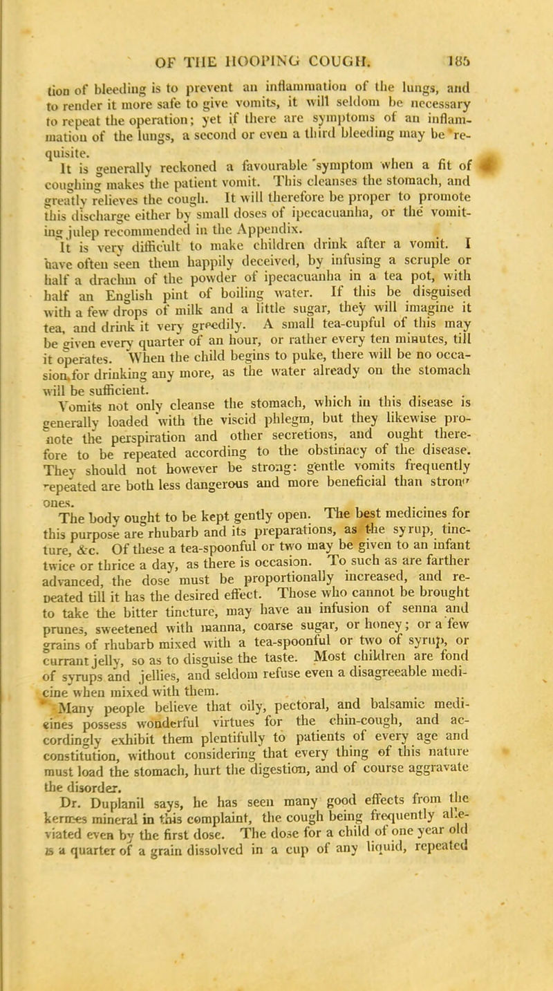 tion of bleediug is to prevent an inflammation of the lungs, and to render it more safe to give vomits, it will seldom be necessary to repeat the operation; yet if there arc symptoms of an inflam- mation of the lungs, a second or even a third bleeding may be 're- quisite. It is generally reckoned a favourable 'symptom when a fit of coughing makes the patient vomit. This cleanses the stomach, and greatly relieves the cough. It will therefore be proper to promote This discharge either by small doses of ipecacuanha, or the vomit- mg julep recommended in the Appendix. It is very diflicult to make children drink after a vomit. I have often seen them happily deceived, by infusing a scruple or half a drachm of the powder of ipecacuanha in a tea pot, with half an English pint of boiling water. If this be disguised with a few drops of milk and a little sugar, they will imagine it tea, and drink it very greedily. A small tea-cupful of this may be given every quarter of an hour, or rather every ten minutes, till it operates. When the child begins to puke, there will be no occa- sion.for drinkmg any more, as the water already on the stomach will be sufiicient. , . , . , . ,. Vomits not only cleanse the stomach, which ni this disease is generally loaded with the viscid phlegm, but they likewise pro- note tl>e perspiration and other secretions, and ought there- fore to be repeated according to the obstinacy of the disease. They should not however be strong: gentle vomits frequently -epeated are both less dangerous and more beneficial than stroiv ones. rri, , J. • The body ought to be kept gently open. The best medicines for this purpose are rhubarb and its preparations, as the syrup, tinc- ture, &c. Of these a tea-spoonfiil or two may be given to an infant twice or thrice a day, as there is occasion. To such as are farther advanced the dose must be proportionally increased, and re- neated till it has the desired efi'ect. Those who cannot be brought to take the bitter tincture, may have an infusion of senna and prunes, sweetened with manna, coarse sugar, or honey; or a lew grains of rhubarb mixed with a tea-spoonful or two of syriij), or currant jelly, so as to disguise the taste. Most children are fond of syrups and jellies, and seldom refuse even a disagreeable medi- cine when mixed with them. * Many people believe that oily, pectoral, and balsamic medi- eines possess wonderful virtues for the chin-cough, and ac- cordingly exhibit them plentifully to patients of every age and constitution, without considering that every thing of this nature must load the stomach, hurt the digestion, and of course aggravate the disorder. Dr. Duplanil says, he has seen many good effects from the kernies mineral in this complaint, the cough being frequently al.e- viated even by the first dose. The dose for a child of one year old B a quarter of a grain dissolved in a cup of any liquid, repeated