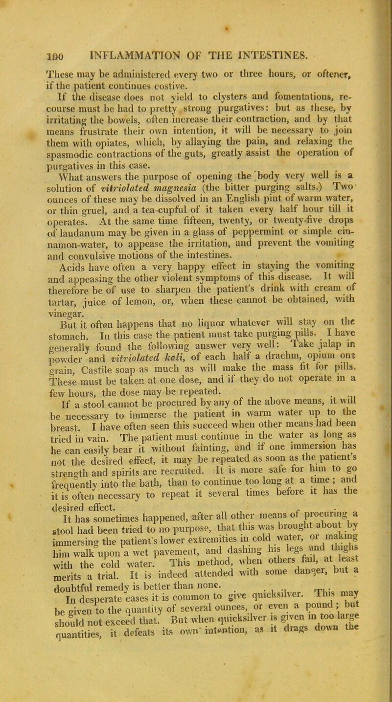 Tliese may be administered everj two or three hours, or oftcncr, if the patient continues costive. If the disease does not yield to clysters and fomentations, re- course must be had to pretty strong purgatives: but as these, by irritatiufj the bowels, often increase their contraction, and by that means frustrate their own intention, it will be necessary to join them with opiates, whidi, by allaying the pain, and relaxing the .spasmodic contractions of the guts, greatly assist the operation of purgatives in this case. What answers the purpose of opening the 'body very well is a solution of vHriolated magnesia (the bitter purging salts.) Two ounces of these may be dissolved in an English pint of warm water, or thin gruel, and a tea-cupful of it taken every half hour till it operates. At the same time fifteen, twenty, or twenty-five drops of laudanum may be given in a glass of peppermint or simple cin- namon-water, to appease the irritation, and prevent the vomiting and convulsive motions of the intestines. Acids have often a very happy effect in staying the vomiting and appeasing the other violent symptoms of this disease. It will therefore be of use to sharpen the patient's drink with cream of tartar, juice of lemon, or, when these cannot be obtained, with vinegar. But it often happens that no liquor whatever will stay on the stomach. In this case the patient must take purging pills. I have •Generally found the following answer very well: Take jalap in powder and vitriolated kali, of each half a drachm, opium ont grain, Castile soap as much as will make the mass fit for pills. These must be taken at one dose, and if they do not operate in a few hours, the dose may be repeated. If a stool cannot be procured by any of the above means, it will be necessary to immerse the patient in warm water up to the breast. I have often seen this succeed when other means had been tried in vain. The patient must continue in the water as long as he can easily bear it without fainting, and if one immersion has not the desired effect, it may be repeated as soon as the patient's strength and spirits are recruited. It is more safe for him to go frequently into the bath, than to continue too long at a time ; and it is often necessary to repeat it several times before it has the desired effect It has sometimes happened, after all other means of procuring a stool had been tried to no purpose, that this was brought about by immersing the patient's lower extremities in cold water, or making him walk upon a wet pavement, and dashmg his legs and thighs with the cold water.' This method, when others fail, at east merits a trial. It is indeed attended with some dai^-er, but a doubtful remedy is better than none. In desperate cases it is common to give quicksilver. This may be eiven to the .niaiitity of several ounces, or even a pouml; but should not exceed that. But when quicksUver is given m too large quiies, it defeats its own intention, as it drags down the