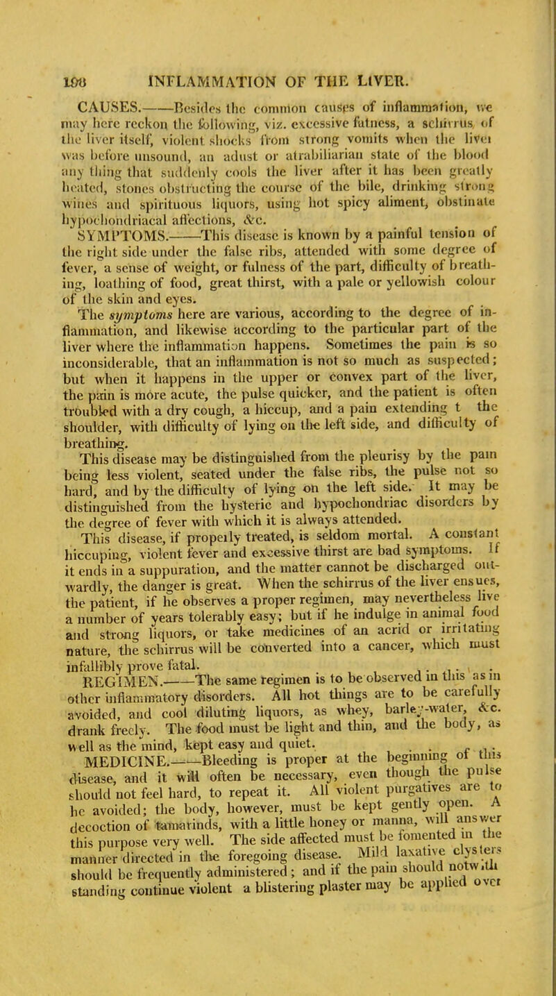 CAUSES. Resides llic common caust-s of inflammation, may here reckon Uie following, viz. excessive fatness, a scliii l us <if the liver itself, violent siiocks fVom strong vomits when the livei was before nnsound, an adust or atrahiliarian state oi the blood any tiling that suddenly cools the liver after it has l)een greatly hoatetl, stones obstructing the course of the bile, drinking strong wines and spirituous liquors, using hot spicy aliment, obstinate hypochondriacal afl'ections, &c. SYMPTOMS. ^This disease is known by a painful tension of the right side under the false ribs, attended with some degree of fever, a sense o^f weight, or fulness of the part, difficulty of breath- ing, loathing of food, great thirst, with a pale or yellowish colour of the skin and eyes. The si/mptoms here are various, according to the degree of in- flannnation, and likewise according to the particular part of the liver where the inflammation happens. Sometimes the pain is so inconsiderable, that an inflammation is not so much as suspected; but when it happens in the upper or convex part of the liver, the pain is more acute, the pulse quicker, and the patient is often troubled with a dry cough, a hiccup, and a pain extending t the shoulder, with difficulty of lying on the left side, and difficulty of breathiiyg. This disease may be distinguished from the pleurisy by the pam being less violent, seated under the false ribs, the pulse not so hard, and by the difficulty of lying on the left side. It may be distinguished from the hysteric and hypochondriac disorders by the degree of fever with which it is always attended. This disease, if propeily treated, is seldom mortal. A couslanl hiccuping, violent tcver and excessive thirst are bad symptoms. If it ends in a suppuration, and the matter cannot be discharged out- wardly, the danger is great. When the schirrus of the liver ensues, the patient, if he observes a proper regimen, may nevertheless live a number of years tolerably easy: but if he indulge in animal food and strong liquors, or take medicines of an acrid or irntatuig nature, the schirrus will be converted into a cancer, which must infallibly prove fatal. j • • • REGIMEN. The same i-egimen is to be observed in tins as m other inflammatory disorders. All hot things are to be carefully avoided, and cool diluting liquors, as whey, barle;-water &c. drank freely. The food must be light and thin, and the body, as well as the mind, kept easy and quiet. . MEDICINE.——Bleeding is proper at the beginning ot Urn disease, and it will often be necessary, even though the pulse should not feel hard, to repeat it. All violent purgatives are to he avoided; the body, however, must be kept gently open. A decoction of tan>arinds, with a little honey or manna, will answer this purpose very well. The side affected must be fomented m the manner directed in tlie foregoing disease Mild laxative clyster' should be frequently administered; and if the pam should notw.O^^ standing continue violent a blistering plaster may be applied over