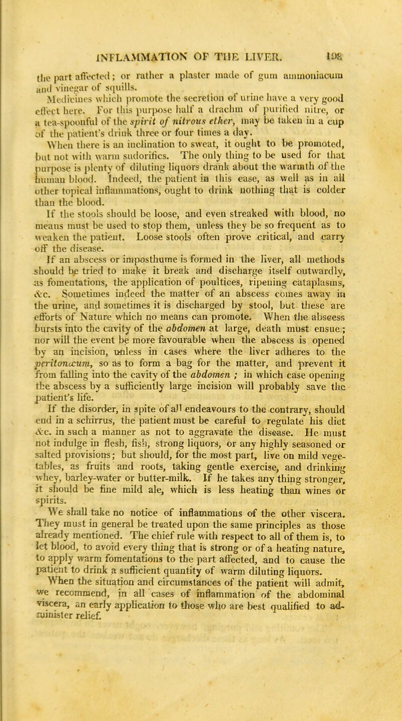 (lie part affected; or rather a plaster made of gum ammoiiiacum and vinegar of squills. Medicmes which promote the secretion of urine have a very good effect here. For this jjurixise iialf a drachm of purified nitre, or a tea-spoonful of the spirit of nitrous elker, may be taken in a cup of the patient's drink tliree or four times a day. When there is an inciination to sweat, it ought to be promoted, but not with warm sudorilics. The only thing to he used for that purpose is plenty of diluting liquors drank about the warmth of the human blood. Indeed, the patient in this case, as well as in all other topicid inflammations, ought to drink nothing that is colder than tlie blood. If the stools should be loose, and even streaked with blood, no means must be used to stop them, unless they be so frequent as to \veaken the patient. Loose stools often prove critical, and carry off the disease. If an abscess or iniposthume is formed in tbe liver, all methods should bp tried to make it break and discharge itself outwardly, as fomentations, the application of poultices, ripening cataplasms, «\:c. Sometimes indeed the matter of an abscess comes away in the uriue, and sometimes it is discharged by stool, but these are efforts of Nature which no means can promote. When the abscess bursts into the cavity of the abdomen at large, death mu-st ensue; nor will the event be more favourable when the abscess is opened by an incision, unless in cases where the liver adheres to the peritonccum, so as to form a bag for the matter, and prevent it from falling into the cavity of the abdomen ; in which case opening the abscess by a sufficiently large incision will probably save the patient's life. If the disorder, in spite of all endeavours to the contrary, should end in a schirrus, the patient must be careful to regulate his diet I've, in such a manner as not to aggravate the disease. He must not indulge in flesh, fish, strong liquors, or any highly seasoned or salted provisions; but should, for the most part, live on mild vege- tables, as fruits and roots, taking gentle exercise, and drinking whey, barley-water or butter-milk. If he takes any thing stronger, it should be fine mild ale, which is less heating thau wines or spirits. We shall take no notice of inflammations of the other viscera. They must in general be treated upon the same principles as those already mentioned. The chief rule with respect to all of them is, to let blood, to avoid every thing that is strong or of a heating nature, to apply warm fomentations to the part affected, and to cause the patient to drink a sufficient quantity of warm diluting liquors. When the situation and circumstances of the patient will admit, we recommend, in all cases of inflammation of the abdominal viscera, an early application to those who are best qualified to ad- aiinlstcr reJiet