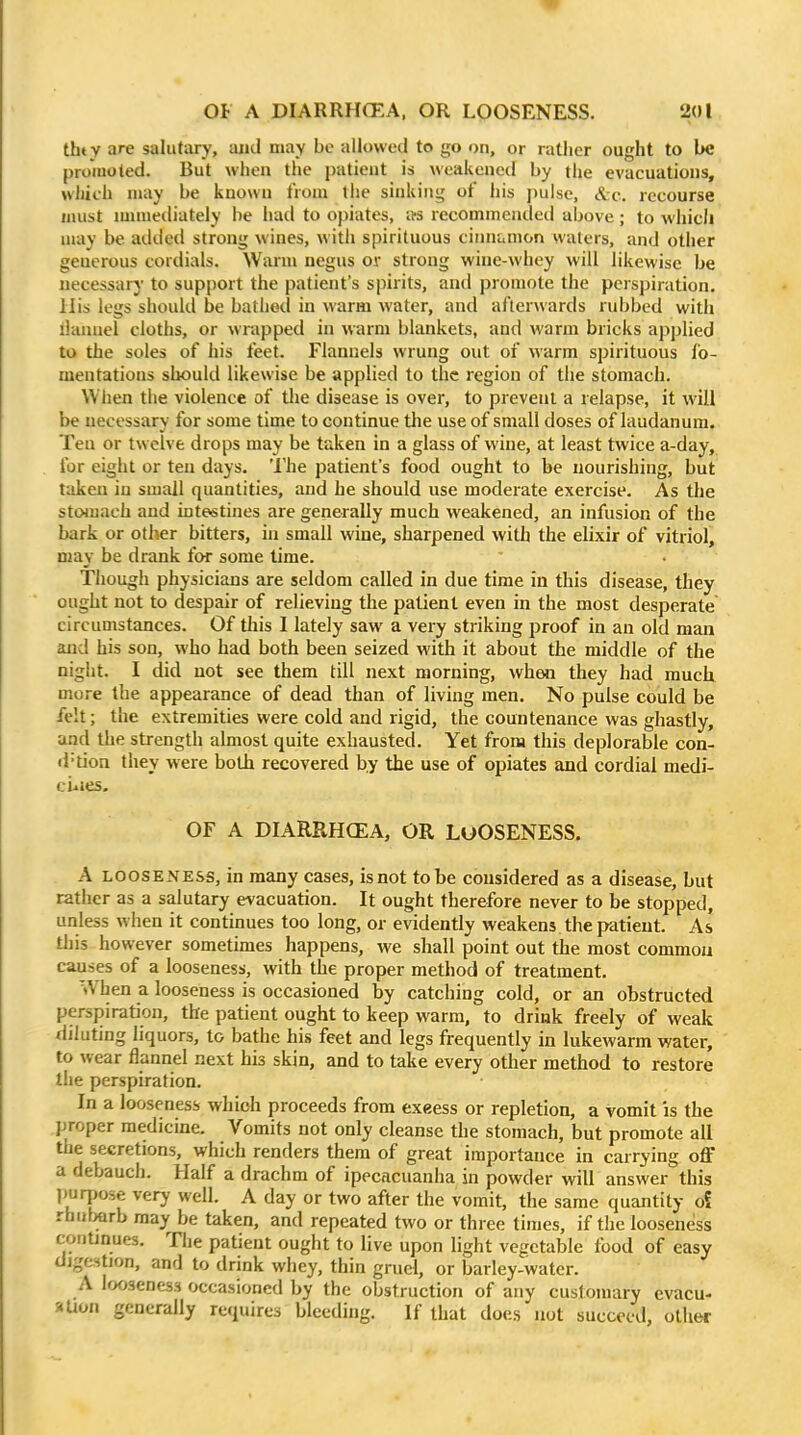 thty are salutary, and may be allowed to go on, or rather ought to be promoted. But when tlie patient is weakened by the evacuations, wliith may be known tVom the sinking of his pulse, &c.. recourse must niuuediately be had to opiates, its recommended above; to whicli may be added strong wines, with spirituous cinnamon waters, and other generous cordials. Warm negus or strong wine-whey will likewise be necessary to support the patient's spirits, and promote the perspiration. His legs should be bathed in warm water, and afterwards rubbed with liannel cloths, or wrapped in warm blankets, and warm bricks applied to the soles of his feet. Flannels wrung out of warm spirituous fo- mentations should likewise be applied to the region of the stomach. When the violence of tlie disease is over, to prevent a relapse, it will be necessary for some time to continue the use of small doses of laudanum. Ten or twelve drops may be taken in a glass of wine, at least twice a-day, for eight or ten days. The patient's food ought to be nourishing, but taken in small quantities, and he should use moderate exercise. As the stoiuaeh and intestines are generally much weakened, an infusion of the bark or other bitters, in small wine, sharpened with the elixir of vitriol, may be drank for some time. Though physicians are seldom called in due time in this disease, they ought not to despair of relieving the patient even in the most desperate circumstances. Of this I lately saw a very striking proof in an old man and his son, who had both been seized with it about the middle of the night. I did not see them till next morning, when they had much more the appearance of dead than of living men. No pulse could be felt; the extremities were cold and rigid, the countenance was ghastly, and the strength almost quite exhausted. Yet from this deplorable con- d-tion they were both recovered by the use of opiates and cordial medi- ci^ies. OF A DIARRHCEA, OR LuOSENESS. A LOOSENESS, in many cases, is not to be considered as a disease, but rather as a salutary evacuation. It ought therefore never to be stopped, unless when it continues too long, or evidently weakens the patient. As this however sometimes happens, we shall point out the most common causes of a looseness, with the proper method of treatment. When a looseness is occasioned by catching cold, or an obstructed perspiration, the patient ought to keep warm, to drink freely of weak diluting liquors, to bathe his feet and legs frequently in lukewarm water, to wear flannel next his skin, and to take every other method to restore the perspiration. In a looseness whioh proceeds from exeess or repletion, a vomit :s the jjroper medicine. Vomits not only cleanse the stomach, but promote all the secretions, which renders them of great importance in carrying oflT a debauch. Half a drachm of ipecacuanha in powder will answer this purjjose very well. A day or two after the vomit, the same quantity oS rhul>arb may be taken, and repeated two or three times, if the looseness continues. The patient ought to live upon light vegetable food of easy digestion, and to drink whey, thin gruel, or barley-water. A looseness occasioned by the obstruction of any customary evacu- aUon generally requires bleeding. If that does not succeed, other