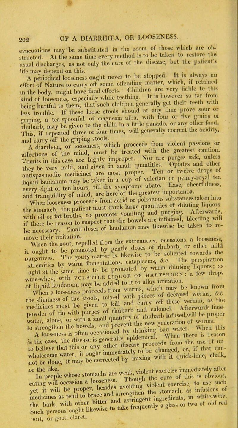 er<»cualions may be substituted in tlic room of those which are ol>. structed. At the same time every method is to be taken to restore the usual discharges, as not only the cure of the disease, but the luilicnt s 'ifc may depend on this. . » • ■ A periodical looseness oiu^ht never to be stopped. It is always a.i e'lx^rt of Nature to carry off some oifending matter, which, it retamod m the body, might have fatal effects. Children are very liable to th.s kind of loosened, especially while tccthmg. It is I'^y^- s«J^f hdwr hurtful to tliem, that such children generally get their teeth with less trouble. If these loose stools should at any time prove sour or Rriping, a tea-spoonful of magnesia alba, with four or five grams ol rimbarb may be given to the child in a little panado, or any other f<)o.i. This, if i^peated three or four times, will generally correct the acidity, and carry off the griping stools. A dkrrhoea, or looseness, which proceeds from violent passions or affections of the mind, must be treated with the greatest caution. Vom s n this case are highly improper. Nor are purges safe, unless ttyt very mild, and ^ven in small quantities. Opiates arid other antispasmo Uc medicines are most proper. Ten or twelve drops of I'qTlaudanum may be taken in a cup of valerian - penny-r^^^^^^ e^erv eight or ten hours, till the symptoms abate. Ease, cheerfulness, and tranquillity of mind, are here of the greatest importance. UeiX eness ^oceeAs from acrid or poisonous substances taken into the stomfch ?he patient must drink large quantities of diluting h.iuors wUh oTof fkt broths, to promote vomiting and purging. After^^ ards Tiheve Te reason to suspect that the bowels are mflamed, bleeding w.Q be neiL^ry J^^^ doses of laudanum mav likewise be taken to re- it ought to ^^l^l^^^^J^^^^ solicited towards the purgatives. J^^^ ^outy ^^^^^^^^ cataplasms, &c. The perspiration xtremities by waim ,varm diluting liquors; a5 7u;S uda„,™ n,ay know- fron, When a looscMss proceeds fiom »»™^' J' , j J the Blindness of the stools, .n,x d w«h p, ces o J .^^ mediciMS must be given >/ ™ „„a calomel. Aftemards lime powde, of tin P-8« '^^^^^^^^ be proper water, alone, or with a small quanuiy veneration of worms, to strengthen the bowels, aird prevent the new ge-ratio ^^^^^^ ^^.^ A looseness is often occasione b) dunkin o u is the case, the disease is S^^^'y/Pf/^' use of un- to believe that this or any °ther disease proceeds trom ^^^^^ ^^^^ wholesome water, it ought immediately to be cha^ ^^^^^ not be done, it may be corrected by mixing w. 4 or the like. , vmleiit exercise immediately after In people »hose stomachs are weak v,^^^^^^^^^ ^^^^^ cating'will occasu,n a looseness Tj°|\^|,„, „„ase, to nse sue,, Z^;^:^ trfakfSenu/a ,lass or two of old red Dort, or good claret.