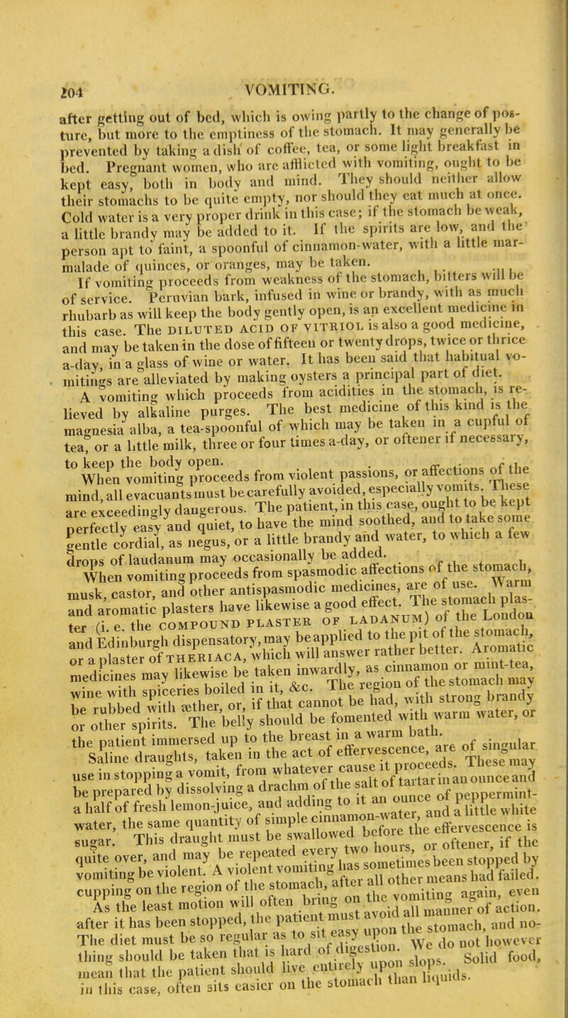 after getting out of bed, which is owing partly to the change of pos- ture, but more to the emptiness of tlie stomach. It may generally be prevented by taking a dish of coffee, tea, or some liglit breakfast in bed. Pregnant women, who are afflicted with vomiting, ougiit to be kept easy, both in body and mind. They should neither allow their stomachs to be quite empty, nor should they eat much at <mce. Cold water is a very proper drink in this case; if the stomach be weak, a Uttlc brandy may be added to it. If the spirits are low and the person apt to faint, a spoonful of cinnamon-water, with a little mar- malade of quinces, or oranges, may be taken. If vomitin proceeds from weakness of the stomach, bitters will be of service Peruvian bark, infused in wine or brandy, with as much rhubarb as will keep the body gently open, is an excellent raedicme in this case The diluted acid of vitriol is also a good medicine, and may be taken in the dose of fifteen or twenty drops, twice or thrice a-dav in a -lass of wine or water. It has been said that habitual vo- mitinis are alleviated by making oysters a principal part of diet. A vomiting which proceeds from acidities in the stomach is re- lieved by alkaline purges. The best medicine of this kind is the magnesia alba, a tea spoonful of which may be taken in a cupful of Teaf or a bttle milk, three or four times a-day, or oftener if necessary, When^^omutg proceeds from violent passions, or affections of the mind, all evacuants must be carefully avoided -P^^^^VIuoLe keut are exceedin-lv dangerous. The patient, in this case, ought to be kept perSy easy and quiet, to have the mind soothed, and to take some Se cordial as negus, or a little brandy and water, to which a few droos of laudanum may occasionally be added. . When vomiting proceeds from spasmodic affections of the stomach, muTk caLr, anfother antispasmodic medicmes a^e o use^ Warn. a half of fresh lemon-juice, and adding to it an onnceo i in after it has been stopped, the Patient ist 3^^^^ The diet must be so regular as to easy ^^^^^^^ do not however thing should be taken that is Irard «f ^ 'g^^^'^^\; Solid food, mean that the patient should I'^e enl lely upo^i sio in this case, often sits easier on the stomach than miui