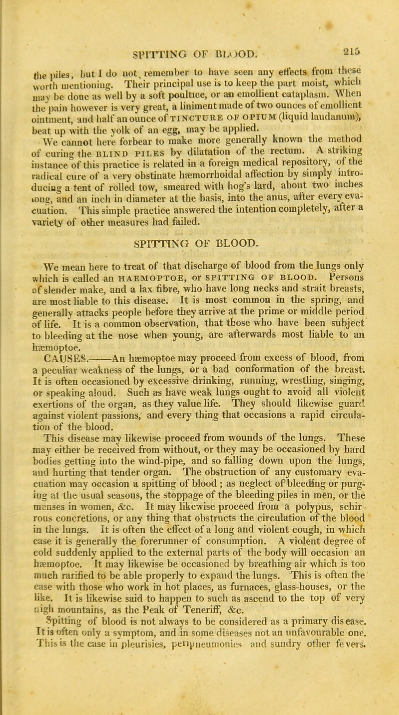 SPITTING OF BLOOD, -i^ (he piles, but I do not, remember to have seen any etfects from these worth mentioning. Their principal use is to keep the part moist, which may be done as well by a soft poultice, or aii emollient cataplasm. When the pain however is very great, a liniment made of two ounces of emollient ointment, and half an ounce of TINCTURE OF opium (liquid laudanum), beat up with the yolk of an egg, may be applied. We cannot here forbear to make more generally known the method of curing the BLIND piles by dilatation of the rectum. A striking instance of tliis practice is related in a foreign medical repository, of the radical cure of a very obstinate haemorrhoidal affection by simply nitro- duciug a tent of rolled tow, smeared with hog's lard, about two inches long, and an inch in diameter at the basis, into the anus, after every eva- cuation. This simple practice answered the intention completely, after a variety of other measures had failed. SPITTING OF BLOOD. We mean here to treat of that discharge of blood from the lungs only which is called an haemoptoe, or SPITTING OF blood. Persons of slender make, and a lax fibre, who have long necks and strait breasts, are most liable to this disease. It is most common in the spring, and generally attacks people before they arrive at the prime or middle period of life. It is a common observation, that those who have been subject to bleeding at the nose when young, are afterwards most liable to an hsemoptoe. CAUSES. An haemoptoe may proceed from excess of blood, from a peculiar weakness of the lungs, or a bad conformation of the breast. It is often occasioned by excessive drinking, running, wrestling, singing, or speaking aloud. Such as have weak lungs ought to avoid all violent exertions of the organ, as they value life. They should likewise guard against violent passions, and every thing that occasions a rapid circula- tion of the blood. This disease may likewise proceed from wounds of the lungs. These may either be received from without, or they may be occasioned by hard bodies getting into the wind-pipe, and so falling down upon the lungs, and hurting that tender organ. The obstruction of any customary eva- cuation may occasion a spitting of blood ; as neglect of blee(Mng or purg- ing at the usual seasons, the stoppage of the bleeding piles in men, or the menses in women, &c. It may likewise proceed from a polypus, schir rous concretions, or any thing that obstructs the circulation of the blood in the lungs. It is often the effect of a long and violent cough, in which case it is generally the forerunner of consumption. A violent degree of cold suddenly applied to the external parts of the body will occasion an hyemoptoe. It may likewise be occasioned by breathing air which is too much rarified to be able properly to expand the lungs. This is often the' case with those who work in hot places, as furnaces, glass-houses, or the like. It is likewise said to happen to such as ascend to the top of very [jigh mountains, as the Peak of Teneriff, &c. Spitting of blood is not always to be considered as a primary disease. It is often only a symptom, and in some diseases not an unfavourable one. This is the case ill pleurisies, peiijjneumonics and sundry other fevers.