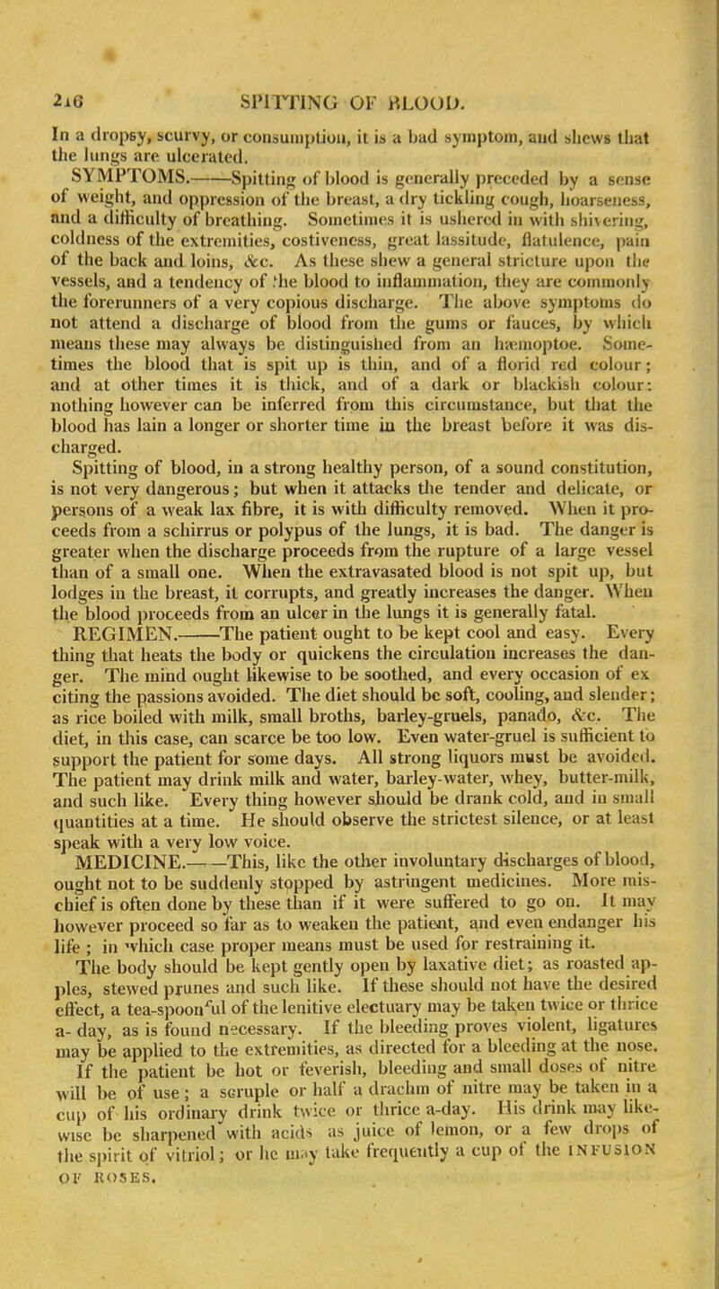 In a dropsy, scurvy, or consuniptiou, it is a bad symptom, aud shews that the lungs are ulcerated. SYMPTOMS. Spitting of blood is generally preceded by a sense of weight, and oppression of the breast, a dry tickling cough, hoarseness, and a difficulty of breathing. Sometimes it is ushered in with sliivcring, coldness of the extremities, costiveness, great lassitude, flatulence, pain of the back and loins, &c. As these shew a general stricture upon the vessels, and a tendency of .^he blood to inflammation, they are commonly the forerunners of a very copious discharge. The above symptoms do not attend a discharge of blood from the gums or fauces, by which means these may always be distinguished from an haimoptoe. Some- times the blood that is spit up is thin, and of a florid red colour; and at other times it is thick, and of a dark or blackish colour: nothing however can be inferred from this circumstance, but that the blood has lain a longer or shorter time iu the breast before it was dis- charged. Spitting of blood, in a strong healthy person, of a sound constitution, is not very dangerous; but when it attacks tlie tender and delicate, or persons of a weak lax fibre, it is with difficulty removed. When it pro- ceeds from a schirrus or polypus of the lungs, it is bad. The danger is greater when the discharge proceeds from the rupture of a large vessel than of a small one. When the extravasated blood is not spit up, but lodges iu the breast, it corrupts, and greatly increases the danger. When the blood proceeds from an ulcer in the lungs it is generally fatal. REGIMEN. The patient ought to be kept cool and easy. Every thing that heats the body or quickens the circulation increases the dan- ger. The mind ought likewise to be soothed, and every occasion of ex citing the passions avoided. The diet should be soft, cooling, aud slender; as rice boiled with milk, small broths, barley-gruels, panado, Szc. The diet, in this case, can scarce be too low. Even water-gruel is sufficient to support the patient for some days. All strong liquors must be avoided. The patient may drink milk and water, barley-water, whey, butter-milk, and such like. Every thing however should be drank cold, aud iu small quantities at a time. He should observe the strictest silence, or at least speak with a very low voice. MEDICINE.——This, like the other involuntary discharges of blood, ought not to be suddenly stopped by astringent medicines. More mis- chief is often done by these than if it were suffered to go on. It may however proceed so far as to weaken the patient, and even endanger his life ; in which case proper means must be used for restraining it. The body should be kept gently open by laxative diet; as roasted ap- ples, stewed prunes ai^d such like. If tliese should not have the desired effect, a tea-spoon'^ul of the lenitive electuary may be tal^en twice or thrice a- day, as is found necessary. If the bleeding proves violent, ligatures may be applied to the extremities, as directed for a bleeding at the nose. If the patient be hot or feverish, bleeding and small doses of nitre will be of use ; a scruple or half a drachm of nitre may be taken in a cup of his ordinary drink twice or thrice a-day. His drink may like- wise be sharpened with acids as juice of lemon, or a few drops of the spirit of vitriol; or he nify lake frequently a cup of the INFUSION OF KOSES.