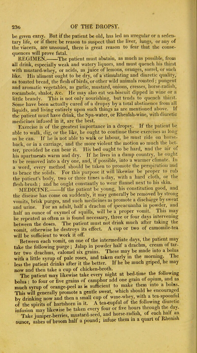 be given eariy. But if the patient be old, 1ms led an irregular or a seden- tary life, or if there be reason to suspect that the liver, lungs, or any of the viscera, are unsound, there is great reason to fear that the conse- quences will prove fatal. REGIMEN. ^The patient must abstain, as much as possible, from all drink, especially weak and watery liquors, and must quench his thirst with mustard-whey, or acids, as juice of lemons, oranges, sorrel, or such like. His aliment ought to be dry, of a stimulating and diuretic quality, as toasted bread, the flesh of birds, or other wild animals roasted ; pungent and aromatic vegetables, as garlic, mustard, onions, cresses, horse-radish, rocambole, shalot, &c. He may also eat sea-biscuit dipped in wine or a little brandy. This is not only nourishing, but tends to quench tiiirst. Some have been actually cured of a dropsy by a total abstinence from all liquids, and living entirely upon such things as are mentioned above. If the patient must have drink, the Spa-water, or Rhenlsh-wine, with diuretic medicines infused in it, are the best. Exercise is of the greatest importance in a dropsy. If the patient be able to walk, dig, or the like, he ought to continue these exercises as long as he can. If lie is not able to walk or labour, he must ride on horse- back, or in a carriage, and the more violent the motion so much the bet- ter, provided he can bear it. His bed ought to be hard, and the air o? his apartmettts warm and dry. If he lives in a damp country, he ought to be removed into a dry one, and, if possible, into a warmer climate. In a word, every method should be taken to promote the perspiration and to brace the solids. For this purpose it will likewise be proper to rub the patient's body, two or three times a-day, with a hard cloth, or the flesh-brush ; and he ought constantly to wear flannel next to his skm. MEDICINE. If the patient be young, his constitution good, and the disease has come on suddenly, it may generally be removed by strong vomits, brisk purges, and such medicines as promote a discharge by sweat and urine. For an adult, half a drachm of ipecacuanha in powder, and half an ounce of oxymel of squills, will be a proper vomit. This may be repeated as often as is found necessary, three or four days intervening between the doses. The patient must not drink much after taking tlie vomit, otherwise he destroys its effect. A cup or two of camomile-tea will be suflicient to work it off. Between each vomit, on one of the intermediate days, the patient may take the following purge; Jalap in powder half a drachm, cream of tar- ter two drachms, calomel six grains. These may be made into a bolus with a little syrup of pale roses, and taken early in the morning. Ihe less the patient drinks after it the better. If he be much gnped, he may now and then take a cup of chicken-broth. , r n • The patient may likewise take every night at bed-time tlie following bolus : to four or five grains of camphor add one grain of opium, and as much svnip of orange-peel as is sufficient to make them into a bolHs This will generally promote a gentle sweat, which should be encouraged by drinking now and then a small cup of wine-whey with a tea-spoonful of the spirits of hartshorn in it. A tea^upful of the following diuretic infusion may likewise be taken every four or five hours through the day. Take juniper-berries, mustard-seed, and horse-radish, of ^ach half an ounce, ashes of broom half a pound; infuse them in a quart of Rhenish