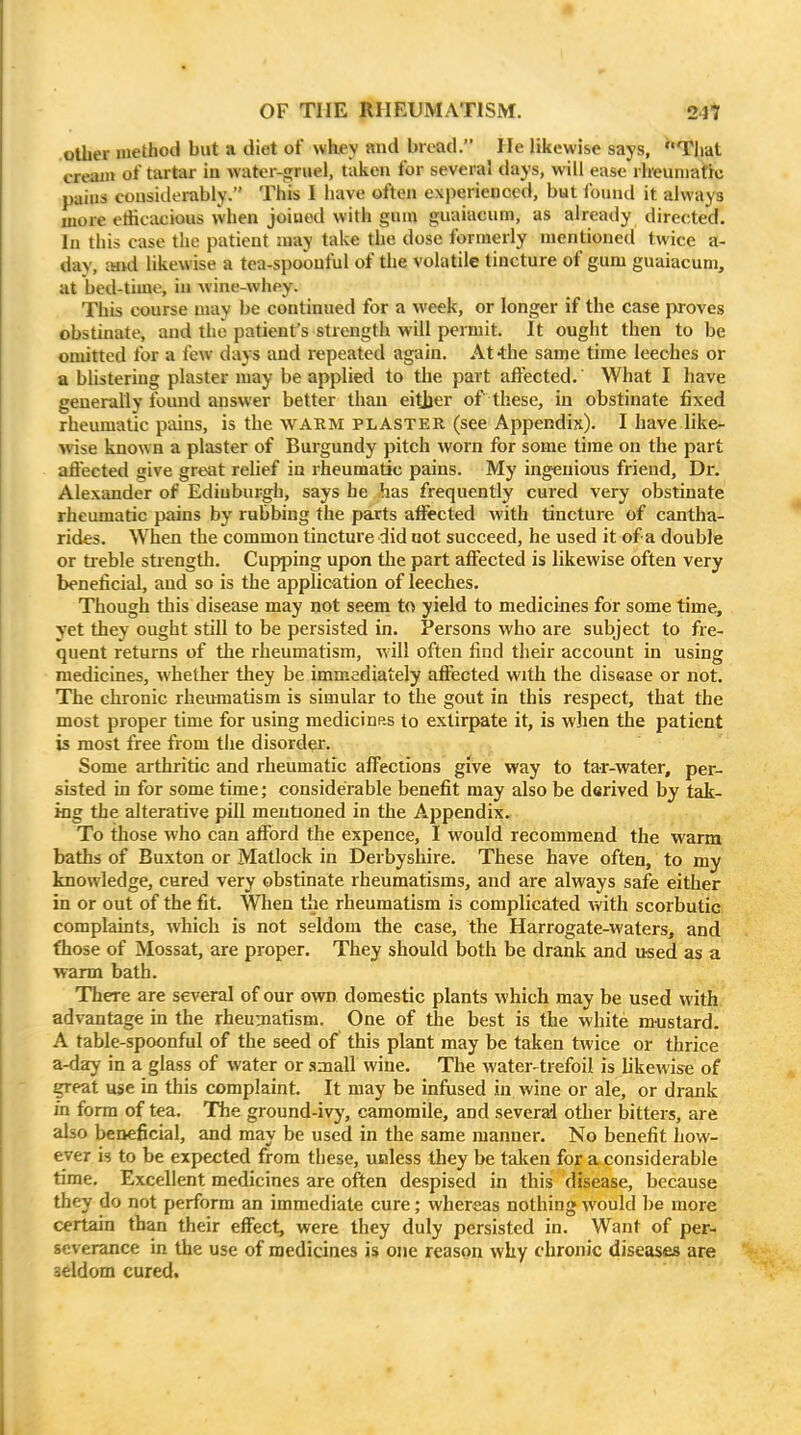 other iiietbod but a diet of whey and bread. He likewise says, Tliat cream of tartar in water-gruel, taken for several days, will ease'rheumatic pains considerably. This I have often experienced, but found it always more etiicacious when joiued with gum guaiacum, as already directed. In this case the patient luay take tlie dose formerly mentioned twice a- day, Mui likewise a tea-spoouful of the volatile tincture of gum guaiacum, at bed-time, iu wine-whey. This course may be continued for a week, or longer if the case proves obstinate, and the patient's strength will permit. It ought then to be omitted for a lew days and repeated again. At-the same time leeches or a blistering plaster may be applied to the part affected. What I have generally found answer better than eitjjer of these, in obstinate fixed rheumatic pains, is the WARM PLASTER (see Appendix). I have like- wise known a plaster of Burgundy pitch worn for some time on the part affected give great relief in rheumatic pains. My ingenious friend. Dr. Alexander of Edinburgh, says he has frequently cured very obstinate rheumatic pains by rubbing the parts affected with tincture of cantha- rides. When the common tincture did uot succeed, he used it of a double or treble str ength. Cupping upon the part affected is likewise often very beneficial, and so is the application of leeches. Though this disease may not seem to yield to medicines for some time, yet they ought still to be persisted in. Persons who are subject to fre- quent returns of the rheumatism, will often find their account in using medicines, whether they be immediately affected with the disease or not. The chronic rheumatism is simular to the gout in this respect, that the most proper time for using medicinp-s to extirpate it, is when the patient is most free from the disorder. Some arthritic and rheumatic affections give way to tar-water, per- sisted in for some time; considerable benefit may also be derived by tak- ing the alterative pill mentioned in the Appendix. To those who can afford the expence, I would recommend the warm baths of Buxton or Matlock in Derbyshire. These have often, to my knowledge, cured very obstinate rheumatisms, and are always safe either in or out of the fit. Whea the rheumatism is complicated with scorbutic complaints, which is not seldom the case, the Harrogate-waters, and fhose of Mossat, are proper. They should both be drank and used as a warm bath. There are several of our own domestic plants which may be used with advantage in the rheumatism. One of the best is the white mustard. A table-spoonful of the seed of this plant may be taken twice or thrice a-day in a glass of water or small wine. The water-trefoil is likewise of great use in this complaint. It may be infused in wine or ale, or drank in form of tea. The ground-ivy, camomile, and several other bitters, are also beneficial, and may be used in the same manner. No benefit how- ever is to be expected from these, unless they be taken for a considerable time. Excellent medicines are often despised in this disease, because they do not perform an immediate cure; whereas nothing would be more certain than their effect, were they duly persisted in. Want of per- severance in the use of medicines is one reason why chronic diseases are seldom cured.