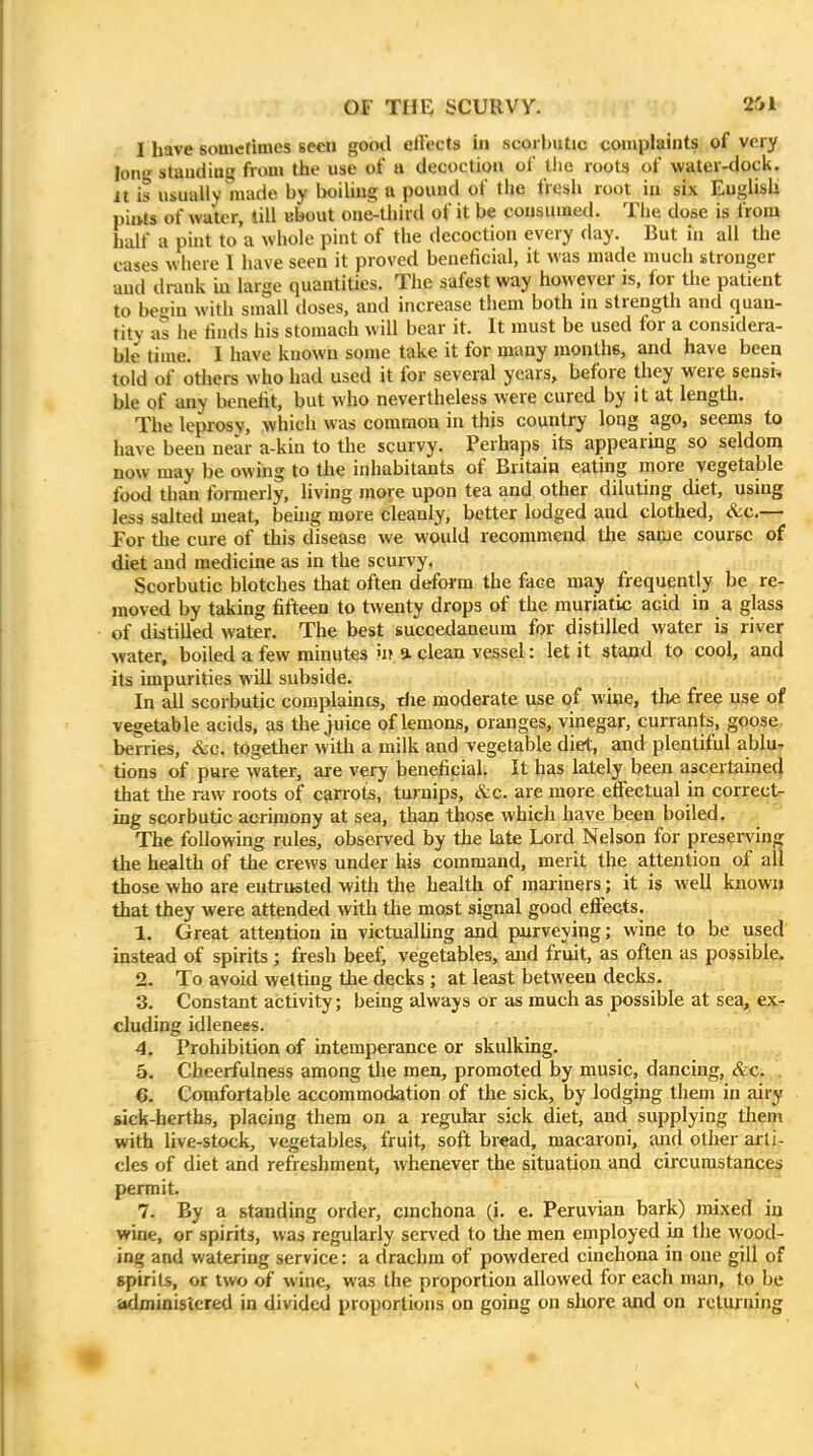 I have sometimes seen good effects in scorbutic complaints of very Ion standing from tiie use of a decoction of tiio roots of water-dock. It is usually made by boiliug a pound of the fresli root in six Eugiisli pints of water, till ebout one-tJiird of it be consumed. Tlie dose is from half a pint to a whole pint of the decoction every day. But in all the cases where I have seen it proved beneficial, it was made much stronger and drank m large quantities. The safest way however is, for the patient to be-^in with small doses, and increase them both ni strength and quan- tity as he finds his stomach will bear it. It must be used for a considera- ble time. I have known some take it for many monthe, and have been told of others who had used it for several years, before they were sensi^ ble of any benefit, but who nevertheless were cured by it at length. The leprosy, which was common in this country long ago, seems to have been near a-kin to the scurvy. Perhaps its appearing so seldom now may be owing to the inhabitants of Britain eating more vegetable food than formerly, living jnore upon tea and other diluting diet, using less salted meat, beuig more cleanly, better lodged and clothed, &c.— For the cure of this disease we would recommend the same course of diet and medicine as in the scurvy, Scorbutic blotches tliat often deform the face may frequently be re- moved by taking fifteen to twenty drops of the muriatic acid in a glass of distilled water. The best succedaneum for distilled water is river water, boiled a few minutes u? a clean vessel: let it stand to cool, and its impurities will subside. , ; hi In all scorbutic complaincs, tfie moderate use of wine, the free use of vegetable acids, as the juice of lemons, oranges, vinegar, currants, goose, berries, &c, together with a milk and vegetable diet, and plentiful ablu-r tions of pure water, are very beneficial. It has lately been ascertaine4 that the raw roots of carrots, turnips, &c. are more elFectual in corrects ing scorbutic acrimony at sea, than those which have been boiled. The following rules, observed by the late Lord Nelson for preserving the health of the crews under his command, merit the attention of all those who are entrusted with the health of mariners; it is well known that they were attended with the most signal good effects. 1. Great atteqtion in victualhng and purveying; wine to be used instead of spirits ; fresh beef, vegetables, and fruit, as often as possible. 2. To avoid wetting the decks ; at least between decks. 3. Constant activity; being always or as much as possible at sea, e^h eluding idlenees. 4. Prohibition of intemperance or skulking. 5. Cheerfulness among tlie men, promoted by music, dancing, &c. 6. Comfortable accommodation of the sick, by lodging them in airy sick-berths, placing them on a regular sick diet, and supplying them with live-stock, vegetables, fruit, soft bread, macaroni, and other arti- cles of diet and refreshment, whenever the situation and circumstances permit 7. By a standing order, cinchona (i. e. Peruvian bark) mixed in wine, or spirits, was regularly served to tlie men employed in the wood- ing and watering service: a drachm of powdered cinchona in one gill of spirits, or two of wine, was the proportion allowed for each man, to be administered in divided proportions on going on shore and on returning