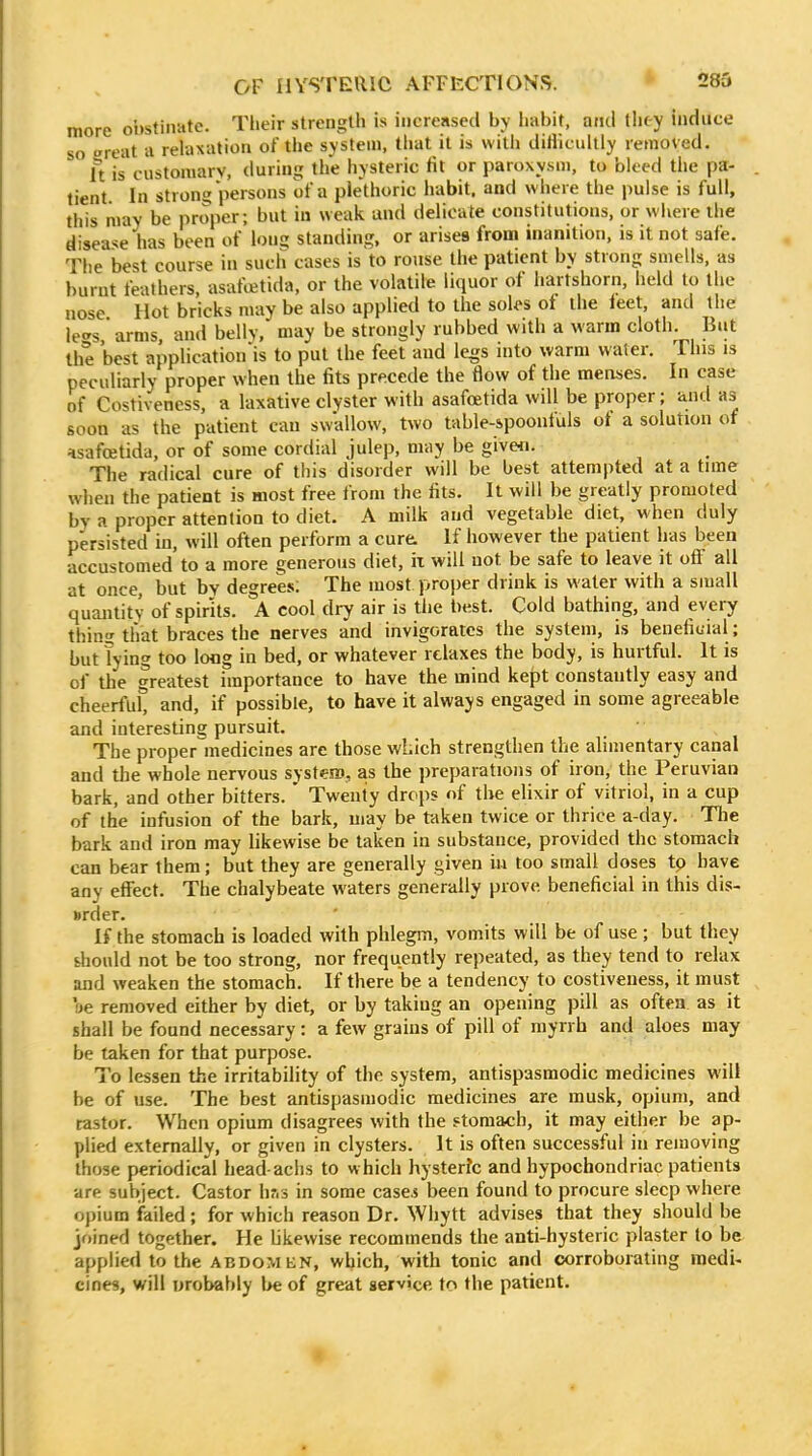 more obstinnte. Their strength is increased by liabit, and tlit-y induce so reat a relaxation of the system, tliat it is with diHlcultly removed. ft is customary, during the hysteric lit or paroxysm, to bleed the pa- tient In strong persons of a plethoric habit, and where tlie pulse is full, this may be proper; but in weak and delicate constitutions, or wiiere the disease has been of long standing, or arises from inanition, is it not safe. The best course in such cases is to rouse the patient by strong smells, as burnt feathers, asafcetida, or the volatile liquor of hartshorn, held to the nose Hot bricks may be also applied to the soU>s of the ieet, and the leers arms and belly, may be strongly rubbed with a warm cloth. But the best application'is to put the feet and legs into warm water. This is Pll asafcetida, or of some cordial julep, may be givefl. The radical cure of this disorder will be best attempted at a time when the patient is most free from the fits. It will be greatly promoted by a proper attention to diet. A milk and vegetable diet, when duly persisted in, will often perform a cure. If however the patient has been accustomed'to a more generous diet, ii will not be safe to leave it off all at once, but by degrees; The most proper drink is water with a small quantity of spirits. A cool dry air is the best. Cold bathing, and every thing that braces the nerves and invigorates the system, is benefiuial ; but Tying too loog in bed, or whatever relaxes the body, is hurtful. It is of the greatest importance to have the mind kept constantly easy and cheerful* and, if possible, to have it always engaged in some agreeable and interesting pursuit. The proper^medicines are those which strengthen the alimentary canal and the whole nervous syst<eiD, as the preparations of iron, the Peruvian bark, and other bitters.  Twenty drops of the elixir of vitriol, in a cup of the infusion of the bark, may be taken twice or thrice a-day. Tlie bark and iron may likewise be taken in substance, provided the stomach can bear them; but they are generally given in too small doses tp have any effect. The chalybeate waters generally prove beneficial in this dis- »rder. If the stomach is loaded with phlegm, vomits will be of use ; but they should not be too strong, nor frequently repeated, as they tend to relax and weaken the stomach. If there be a tendency to costiveness, it must 'oe removed either by diet, or by taking an opening pill as often as it shall be found necessary: a few grains of pill of myrrh and aloes may be taken for that purpose. To lessen the irritability of the system, antispasmodic medicines will be of use. The best antispasmodic medicines are musk, opium, and tastor. When opium disagrees with the stomach, it may either be ap- plied externally, or given in clysters. It is often successful in removing those periodical head-aclis to which hysterfc and hypochondriac patients are subject. Castor hr.s in some casei been found to procure sleep where opium failed; for which reason Dr. Whytt advises that they should be jf)ined together. He bkewise recommends the anti-hysteric plaster to be applied to the abdomkn, which, with tonic and corroborating raedi« cines, will orobably be of great service to the patient.