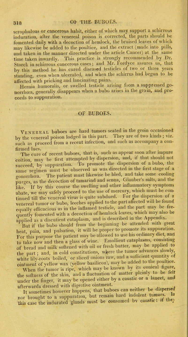 Ob TUB BUBOES. scropluilous or cancerous habit, either of whicli may support a schirrous induration, after the venereal poison is corrected, the parts should he fomented daily with a decoction of hemlock, the bruised leaves of which may likewise be added to the poultice, and the extract (made into pills, and taken in the manner directed under the article Cancer) at the same time taken inwardly. Tiiis practice is strongly reconunended by Dr. Storck in schirrous cancerous cases; and Mr. Fordyce assures us, that by this method he has cured diseased testicles of two or three years standing, even when ulcerated, and when the schirnis had begun to be afFectedvvith pricking and lancinating pains. Hernia humoralis, or swelled testicle arising from a suppressed go- norrhoja, generally disappears when a bubo arises in the groin, and pro- ceeds to suppuration. OF BUBOES. Venereal buboes are hard tumors seated in the groin occasioned by the venereal poison lodged in this part. They are of two kinds ; viz. such as proceed from a recent infection, and such as accompany a con- firmed lues. , - The cure of recent buboes, that is, such as appear soon after nupure coition may be first attempted by dispersion, and, if that should not succeed by suppuration. To promote the dispersion of a bubo, the same regimen must be observed as was directed in the first stage of a cronorrhffia The patient must likewise be bled, and take some cooling purges as the decoction of tamarind and senna, Glauber's salts, and the like If by this course the swelling and other inflammatory symptoms abate we may safely proceed to the use of mercury, which must be ron, tinned till the venereal virns is quite subdued. For tiie d'spersion of a venereal tumor or bubo, leeches applied to the partafiected will be found equally efficacious as in the inflamed testicle, and the part may be fre- quentlv fomented with a decoction of hemlock leaves, which may also be applied as a discutient cataplasm, and is described in the Appendix. But if the bubo should from the beginning be attended with great heat pain, and pulsation, it will be proper to promote its suppuration. For this purpose the patient may be allowed to use his ordinary diet, and to take now and then a glass of wine. Emollient cataplasms, consisting of bread and milk softened with oil or fresh butter, may be applied to the part; and, in cold constitutions, wlaere the tumor advances slowly white lilv-roots boiled, or sliced onions raw, and a sufficient quantity of ointment of yellow wax (yellow basilicon), may be added to the poultice. When the tumor is ripe, which may be known by its conical figure the softness of the skin, and a fluctuation of matter plainly to be felt under the finger, it may be opened either by a caustic or a lancet, and afterwards dressed with digestive ointment. . , , j- a It sometimes however happens, that buboes can neither be dispersed nor brought to a suppuration, but remam hard indolent t»™or!- this case the indurated glands must be consumed bv caushc: if they